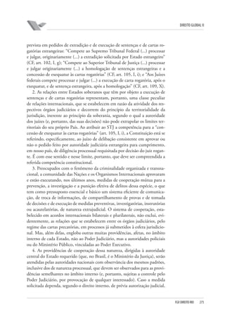 DIREITO GLOBAL II

prevista em pedidos de extradição e de execução de sentenças e de cartas rogatórias estrangeiras: “Compete ao Supremo Tribunal Federal (...) processar
e julgar, originariamente (...) a extradição solicitada por Estado estrangeiro”
(CF, art. 102, I, g); “Compete ao Superior Tribunal de Justiça (...) processar
e julgar originariamente (...) a homologação de sentenças estrangeiras e a
concessão de exequatur às cartas rogatórias” (CF, art. 105, I, i); e “Aos Juízes
federais compete processar e julgar (...) a execução de carta rogatória, após o
exequatur, e de sentença estrangeira, após a homologação” (CF, art. 109, X).
2. As relações entre Estados soberanos que têm por objeto a execução de
sentenças e de cartas rogatórias representam, portanto, uma classe peculiar
de relações internacionais, que se estabelecem em razão da atividade dos respectivos órgãos judiciários e decorrem do princípio da territorialidade da
jurisdição, inerente ao princípio da soberania, segundo o qual a autoridade
dos juízes (e, portanto, das suas decisões) não pode extrapolar os limites territoriais do seu próprio País. Ao atribuir ao STJ a competência para a “concessão de exequatur às cartas rogatórias” (art. 105, I, i), a Constituição está se
referindo, especificamente, ao juízo de delibação consistente em aprovar ou
não o pedido feito por autoridade judiciária estrangeira para cumprimento,
em nosso país, de diligência processual requisitada por decisão do juiz rogante. É com esse sentido e nesse limite, portanto, que deve ser compreendida a
referida competência constitucional.
3. Preocupados com o fenômeno da criminalidade organizada e transnacional, a comunidade das Nações e os Organismos Internacionais aprovaram
e estão executando, nos últimos anos, medidas de cooperação mútua para a
prevenção, a investigação e a punição efetiva de delitos dessa espécie, o que
tem como pressuposto essencial e básico um sistema eficiente de comunicação, de troca de informações, de compartilhamento de provas e de tomada
de decisões e de execução de medidas preventivas, investigatórias, instrutórias
ou acautelatórias, de natureza extrajudicial. O sistema de cooperação, estabelecido em acordos internacionais bilaterais e plurilaterais, não exclui, evidentemente, as relações que se estabelecem entre os órgãos judiciários, pelo
regime das cartas precatórias, em processos já submetidos à esfera jurisdicional. Mas, além delas, engloba outras muitas providências, afetas, no âmbito
interno de cada Estado, não ao Poder Judiciário, mas a autoridades policiais
ou do Ministério Público, vinculadas ao Poder Executivo.
4. As providências de cooperação dessa natureza, dirigidas à autoridade
central do Estado requerido (que, no Brasil, é o Ministério da Justiça), serão
atendidas pelas autoridades nacionais com observância dos mesmos padrões,
inclusive dos de natureza processual, que devem ser observados para as providências semelhantes no âmbito interno (e, portanto, sujeitas a controle pelo
Poder Judiciário, por provocação de qualquer interessado). Caso a medida
solicitada dependa, segundo o direito interno, de prévia autorização judicial,

FGV DIREITO RIO

275

 