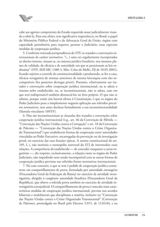 DIREITO GLOBAL II

cabe aos agentes competentes do Estado requerido atuar judicialmente visando a obtê-la. Para esse efeito, tem significativa importância, no Brasil, o papel
do Ministério Público Federal e da Advocacia Geral da União, órgãos com
capacidade postulatória para requerer, perante o Judiciário, essas especiais
medidas de cooperação jurídica.
5. Conforme reiterada jurisprudência do STF, os tratados e convenções internacionais de caráter normativo, “(...) uma vez regularmente incorporados
ao direito interno, situam-se, no sistema jurídico brasileiro, nos mesmos planos de validade, de eficácia e de autoridade em que se posicionam as leis ordinárias” (STF, ADI-MC 1480-3, Min. Celso de Mello, DJ de 18.05.2001),
ficando sujeitos a controle de constitucionalidade e produzindo, se for o caso,
eficácia revogatória de normas anteriores de mesma hierarquia com eles incompatíveis (lex posterior derrogat priori). Portanto, relativamente aos tratados e convenções sobre cooperação jurídica internacional, ou se adota o
sistema neles estabelecido, ou, se inconstitucionais, não se adota, caso em
que será indispensável também denunciá-los no foro próprio. O que não se
admite, porque então sim haverá ofensa à Constituição, é que os órgãos do
Poder Judiciário pura a simplesmente neguem aplicação aos referidos preceitos normativos, sem antes declarar formalmente a sua inconstitucionalidade
(Súmula vinculante 10⁄STF).
6. Não são inconstitucionais as clausulas dos tratados e convenções sobre
cooperação jurídica internacional (v.g.. art. 46 da Convenção de Mérida —
“Convenção das Nações Unidas contra a Corrupção” e art. 18 da Convenção
de Palermo — “Convenção das Nações Unidas contra o Crime Organizado Transnacional”) que estabelecem formas de cooperação entre autoridades
vinculadas ao Poder Executivo, encarregadas da prevenção ou da investigação
penal, no exercício das suas funções típicas. A norma constitucional do art.
105, I, i, não instituiu o monopólio universal do STJ de intermediar essas
relações. A competência ali estabelecida — de conceder exequatur a cartas rogatórias —, diz respeito, exclusivamente, a relações entre os órgãos do Poder
Judiciário, não impedindo nem sendo incompatível com as outras formas de
cooperação jurídica previstas nas referidas fontes normativas internacionais.
7. No caso concreto, o que se tem é pedido de cooperação jurídica consistente em compartilhamento de prova, formulado por autoridade estrangeira
(Procuradoria Geral da Federação da Rússia) no exercício de atividade investigatória, dirigido à congênere autoridade brasileira (Procuradoria Geral da
República), que obteve a referida prova também no exercício de atividade investigatória extrajudicial. O compartilhamento de prova é uma das mais características medidas de cooperação jurídica internacional, prevista nos acordos
bilaterais e multilaterais que disciplinam a matéria, inclusive na “Convenção
das Nações Unidas contra o Crime Organizado Transnacional” (Convenção
de Palermo), promulgada no Brasil pelo Decreto 5.015, de 12.03.04, e na

FGV DIREITO RIO

276

 