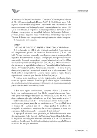 DIREITO GLOBAL II

“Convenção das Nações Unidas contra a Corrupção” (Convenção de Mérida),
de 31.10.03, promulgada pelo Decreto 5.687, de 31.01.06, de que a Federação da Rússia também é signatária. Consideradas essas circunstâncias, bem
como o conteúdo e os limites próprios da competência prevista no art. 105,
I, i da Constituição, a cooperação jurídica requerida não dependia de expedição de carta rogatória por autoridade judiciária da Federação da Rússia e,
portanto, nem de exequatur ou de outra forma de intermediação do Superior
Tribunal de Justiça, cuja competência, conseqüentemente, não foi usurpada.
8. Reclamação improcedente.
VOTO
O EXMO. SR. MINISTRO TEORI ALBINO ZAVASCKI (Relator):
1. A reclamação, no STJ, é ação originária destinada à “preservação da
sua competência e garantia da autoridade de suas decisões” (CF, art. 105,
I, f ). No caso concreto, observados esses limites, o que se tem como objeto
específico da controvérsia é a alegada configuração, nos episódios descritos
no relatório, de ato de usurpação da competência constitucional do STJ de
conceder exequatur a cartas rogatórias (CF, art. 105, I, i). O que se deve decidir, portanto, é se o pedido formulado pela Procuradoria Geral da Federação
Russa à Procuradoria Geral da República do nosso País — de envio de cópia
do material probatório constantes de autos de ação penal em curso no Brasil
(hards disks de computadores) —, estava ou não sujeito ao regime de carta
rogatória e de exequatur pelo Superior Tribunal de Justiça.
A resposta a essa questão, de superior importância e atualidade, impõe
exame de algumas premissas de ordem geral sobre o regime constitucional
das relações internacionais e, mais especificamente, do sistema de cooperação
jurídica entre o Brasil e as demais Nações.
2. Em nosso regime constitucional, “compete à União (...) manter relações com estados estrangeiros” (art. 21, I), competência essa que é exercida, privativamente,pelo Presidente da República (CF, art. 84, VII), com
observância dos princípios indicados no art. 4º da Constituição, a saber: “I
— independência nacional; II — prevalência dos direitos humanos; III —
autodeterminação dos povos; IV — não-intervenção; V — igualdade entre
os Estados; VI — defesa da paz; VII — solução pacífica dos conflitos; VIII
— repúdio ao terrorismo e ao racismo; IX — cooperação entre os povos para
o progresso da humanidade; X — concessão de asilo político”.
A regra geral, portanto, é a de que as relações do Brasil com outros países
são mantidas pelo Poder Executivo da União, que “é exercido pelo Presidente
da República, auxiliado pelos Ministros de Estado” (CF, art. 76). Na área específica, o Presidente da República é auxiliado principalmente pelo Ministro
de Estado das Relações Exteriores.

FGV DIREITO RIO

277

 