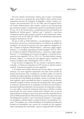 DIREITO GLOBAL II

Há certas relações internacionais, todavia, para as quais a Constituição
exige o concurso ou a aprovação dos outros Poderes. Assim, embora seja de
competência privativa do Presidente da República “celebrar tratados, convenções e atos internacionais” (CF, art. 84, VIII), cabe ao Congresso Nacional “resolver definitivamente sobre tratados, acordos ou atos internacionais
que acarretem encargos ou compromissos gravosos ao patrimônio nacional”
(CF, art. 49, I). Da mesma forma, a competência privativa do Presidente da
República de “declarar guerra”, “celebrar a paz” e “permitir (...) que forças
estrangeiras transitem pelo território nacional ou nele permaneçam temporariamente” (CF, art. 84, XIX, XX e XXII), está subordinada à aprovação do
Congresso Nacional (art. 49, II).
No que se refere ao Poder Judiciário, a sua participação nas relações internacionais está prevista constitucionalmente nas hipóteses de pedidos de
extradição e de execução de sentenças e de cartas rogatórias estrangeiras. Assim, “Compete ao Supremo Tribunal Federal (...) processar e julgar, originariamente (...) a extradição solicitada por Estado estrangeiro” (CF, art. 102, I,
g); “Compete ao Superior Tribunal de Justiça (...) processar e julgar originariamente (...) a homologação de sentenças estrangeiras e a concessão de exequatur às cartas rogatórias” (CF, art. 105, I, i); e “Aos Juízes federais compete
processar e julgar (...) a execução de carta rogatória, após o exequatur, e de
sentença estrangeira, após a homologação” (CF, art. 109, X).
O que interessa ao julgamento do caso concreto é justamente definir o
conteúdo e os limites da competência do STJ inscrita na cláusula constitucional de “concessão de exequatur às cartas rogatórias”.
3. As relações entre Estados soberanos que têm por objeto a execução de
sentenças e de cartas rogatórias representam uma classe muito peculiar de
relações internacionais. Elas se estabelecem, em última análise, em razão da
atividade dos órgãos judiciários de diferentes Estados soberanos e decorrem
do princípio da territorialidade da jurisdição, inerente ao princípio da soberania, segundo o qual a autoridade dos juízes (e, portanto, das suas decisões)
não pode extrapolar os limites territoriais do seu próprio País. Assim, quando
as sentenças e decisões devam ser cumpridas no território de outro Estado, a
prestação jurisdicional dependerá, necessariamente, da cooperação estrangeira, o que explica o sistema de cooperação mútua que se estabelece no plano
internacional. Em nosso sistema constitucional, conforme visto, os atos de
órgãos judiciários estrangeiros, para serem aqui executados, dependem de um
juízo de delibação do Superior Tribunal de Justiça, que tem competência para
“homologação de sentenças” e para “concessão de exequatur” a cartas rogatórias estrangeiras, cabendo, depois, aos Juízes Federais a correspondente “execução”. Em qualquer caso, o juízo de delibação se dá mediante procedimento
formado em contraditório, que, mesmo em se tratando de carta rogatória,
supõe a participação dos interessados, a quem é assegurado direito de defesa,

FGV DIREITO RIO

278

 