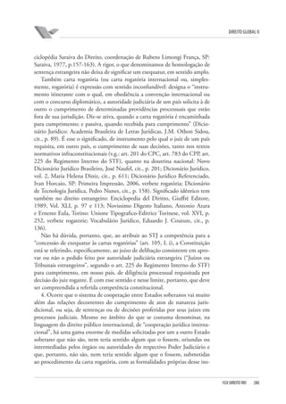 DIREITO GLOBAL II

ciclopédia Saraiva do Direito, coordenação de Rubens Limongi França, SP:
Saraiva, 1977, p.157-163). A rigor, o que denominamos de homologação de
sentença estrangeira não deixa de significar um exequatur, em sentido amplo.
Também carta rogatória (ou carta rogatória internacional ou, simplesmente, rogatória) é expressão com sentido inconfundível: designa o “instrumento itinerante com o qual, em obediência a convenção internacional ou
com o concurso diplomático, a autoridade judiciária de um país solicita à de
outro o cumprimento de determinadas providências processuais que estão
fora de sua jurisdição. Diz-se ativa, quando a carta rogatória é encaminhada
para cumprimento; e passiva, quando recebida para cumprimento” (Dicionário Jurídico: Academia Brasileira de Letras Jurídicas, J.M. Othon Sidou,
cit., p. 89). É esse o significado, de instrumento pelo qual o juiz de um país
requisita, em outro país, o cumprimento de suas decisões, tanto nos textos
normativos infraconstitucionais (v.g.: art. 201 do CPC, art. 783 do CPP, art.
225 do Regimento Interno do STF), quanto na doutrina nacional: Novo
Dicionário Jurídico Brasileiro, José Naufel, cit., p. 201; Dicionário Jurídico,
vol. 2, Maria Helena Diniz, cit., p. 611; Dicionário Jurídico Referenciado,
Ivan Horcaio, SP: Primeira Impressão, 2006, verbete rogatória; Dicionário
de Tecnologia Jurídica, Pedro Nunes, cit., p. 158). Significado idêntico tem
também no direito estrangeiro: Enciclopedia del Diritto, Giuffrè Editore,
1989, Vol. XLI, p. 97 e 113; Novissimo Digesto Italiano, Antonio Azara
e Ernesto Eula, Torino: Unione Tipografico-Editrice Torinese, vol. XVI, p.
252, verbete rogatorie; Vocabulário Jurídico, Eduardo J. Couture, cit., p.
136).
Não há dúvida, portanto, que, ao atribuir ao STJ a competência para a
“concessão de exequatur às cartas rogatórias” (art. 105, I, i), a Constituição
está se referindo, especificamente, ao juízo de delibação consistente em aprovar ou não o pedido feito por autoridade judiciária estrangeira (“Juízos ou
Tribunais estrangeiros”, segundo o art. 225 do Regimento Interno do STF)
para cumprimento, em nosso país, de diligência processual requisitada por
decisão do juiz rogante. É com esse sentido e nesse limite, portanto, que deve
ser compreendida a referida competência constitucional.
4. Ocorre que o sistema de cooperação entre Estados soberanos vai muito
além das relações decorrentes do cumprimento de atos de natureza jurisdicional, ou seja, de sentenças ou de decisões proferidas por seus juízes em
processos judiciais. Mesmo no âmbito do que se costuma denominar, na
linguagem do direito público internacional, de “cooperação jurídica internacional”, há uma gama enorme de medidas solicitadas por um a outro Estado
soberano que não são, nem teria sentido algum que o fossem, oriundas ou
intermediadas pelos órgãos ou autoridades do respectivo Poder Judiciário e
que, portanto, não são, nem teria sentido algum que o fossem, submetidas
ao procedimento da carta rogatória, com as formalidades próprias desse ins-

FGV DIREITO RIO

280

 