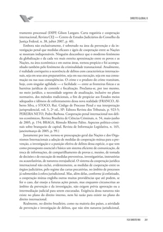 DIREITO GLOBAL II

trumento processual (DIPP, Gilson Langaro. Carta rogatória e cooperação
internacional, Revista CEJ — Centro de Estudos Judiciários do Conselho da
Justiça Federal, n. 38, jul⁄set 2007, p. 40).
Embora não exclusivamente, é sobretudo na área da prevenção e da investigação penal que medidas eficazes e ágeis de cooperação entre as Nações
se mostram indispensáveis. Ninguém desconhece que o moderno fenômeno
da globalização e da cada vez mais estreita aproximação entre os povos e as
Nações, na área econômica e em outras áreas, tornou propício e foi acompanhado também pelo fenômeno da criminalidade transnacional. Atualmente,
é realidade corriqueira a ocorrência de delitos com características internacionais, seja em seus atos preparatórios, seja em sua execução, seja em sua consumação ou nas suas conseqüências. O crime e o produto do crime transitam,
hoje, com singular agilidade — e facilidade — entre as fronteiras físicas e as
barreiras jurídicas de controle e fiscalização. Proclama-se, por isso mesmo,
no meio jurídico, a necessidade urgente de atualização, inclusive no plano
normativo, dos métodos tradicionais, a fim de propiciar aos Estados meios
adequados e idôneos de enfrentamento dessa nova realidade (FRANCO, Alberto Silva, e STOCO, Rui. Código de Processo Penal e sua interpretação
jurisprudencial, vol. 5, 2ª ed., SP: Editora Revista dos Tribunais, p. 923-5;
PEREIRA NETO, Pedro Barbosa. Cooperação penal internacional nos delitos econômicos, Revista Brasileira de Ciências Criminais, n. 54, maio-junho
de 2005, p. 154; BRAGA, Rômulo Rhemo Palito. Aspectos político-criminais sobre branqueio de capital, Revista de Informação Legislativa, n. 165,
janeiro⁄março de 2005, p. 99.)
Justamente por isso, tornou-se preocupação geral das Nações e dos Organismos Internacionais a adoção de medidas de cooperação mútua para a prevenção, a investigação e a punição efetiva de delitos dessa espécie, o que tem
como pressuposto essencial e básico um sistema eficiente de comunicação, de
troca de informações, de compartilhamento de provas e, mesmo, de tomada
de decisões e de execução de medidas preventivas, investigatórias, instrutórias
ou acautelatórias, de natureza extrajudicial. O sistema da cooperação jurídica
internacional não exclui, evidentemente, as medidas de cooperação entre os
órgãos judiciários, pelo regime das cartas precatórias, no âmbito de processos
já submetidos à esfera jurisdicional. Mas, além delas, conforme já enfatizado,
a cooperação mútua engloba outras muitas providências que até podem, se
for o caso, dar ensejo a futuras ações penais, mas enquanto circunscritas ao
âmbito da prevenção e da investigação, não exigem prévia aprovação ou a
intermediação judicial para serem executadas. Exigência dessa natureza não
existe no plano do direito interno, nem há razão para existir no plano do
direito internacional.
Realmente, no direito brasileiro, como na maioria dos países, a atividade
de prevenção e investigação de delitos, que não têm natureza jurisdicional,

FGV DIREITO RIO

281

 