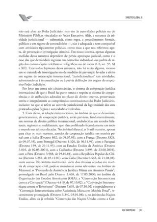 DIREITO GLOBAL II

não está afeta ao Poder Judiciário, mas sim às autoridades policiais ou do
Ministério Público, vinculadas ao Poder Executivo. Aliás, a natureza da atividade jurisdicional — submetida, como regra, a procedimentos formais,
públicos e em regime de contraditório —, não é adequada e nem compatível
com atividades tipicamente policiais, como essas a que nos referimos agora, de prevenção e investigação criminal. Em nosso sistema, apenas algumas
medidas dessa natureza dependem de prévia aprovação judicial, como é o
caso das que demandam ingresso em domicílio individual, ou quebra de sigilo das comunicações telefônicas, telegráficas ou de dados (CF, art. 5º, XI
e XII). Excetuadas hipóteses dessa natureza, não há razão alguma, mesmo
em se tratando de investigações ou de medidas de prevenção levadas a efeito
em regime de cooperação internacional, “jurisdicionalizar” tais atividades,
submetendo-as à intermediação ou à prévia delibação dos órgãos do respectivo Poder Judiciário.
Por levar em conta tais circunstâncias, o sistema de cooperação jurídica
internacional de que o Brasil faz parte retrata e respeita o sistema de competências e de atribuições adotados no plano do direito interno, preservando
estrita e integralmente as competências constitucionais do Poder Judiciário,
inclusive no que se refere ao controle jurisdicional da legitimidade dos atos
praticados pelos órgãos e autoridades envolvidos.
5. Com efeito, as relações internacionais, no âmbito do que se denomina,
genericamente, de cooperação jurídica, estão previstas, fundamentalmente,
em normas de direito público internacional, estabelecidas em acordos bilaterais, regionais e multilaterais, que têm proliferado fecundamente em todo
o mundo nas últimas décadas. No âmbito bilateral, o Brasil mantém, apenas
para citar os mais recentes, acordos de cooperação jurídica em matéria penal com a Itália (Decreto 862, de 09.07.93), com a França (Decreto 3324,
de 09.07.93), com Portugal (Decreto 1.320, de 30.11.94), com o Paraguai
(Decreto 139, de 29.11.95), com os Estados Unidos da América (Decreto
3.810, de 02.05.2001), com a Colômbia (Decreto 3.895, de 23.08.2001),
com o Peru (Decreto 3.988, de 29.10.81), com a República Popular da China (Decreto 6.282, de 03.12.07), com Cuba (Decreto 6.462, de 21.08.08),
entre outros. No âmbito multilateral, além dos diversos acordos em matéria de cooperação civil, pode-se mencionar como relevantes: no âmbito do
Mercosul, o “Protocolo de Assistência Jurídica Mútua em Assuntos Penais”,
promulgado no Brasil pelo Decreto 3.468, de 17.05.2000; no âmbito da
Organização dos Estados Americanos (OEA), a “Convenção Iteramericana
contra a Corrupção” (Decreto 4.410, de 07.10.02), a “Convenção Interamericana contra o Terrorismo” (Decreto 5.639, de 07.10.02) e especialmente a
“Convenção Interamericana sobre Assistência Mútua em Matéria Penal”, recentemente promulgada (Decreto 6.340, 03.01.08); e, no âmbito das Nações
Unidas, além da já referida “Convenção das Nações Unidas contra a Cor-

FGV DIREITO RIO

282

 