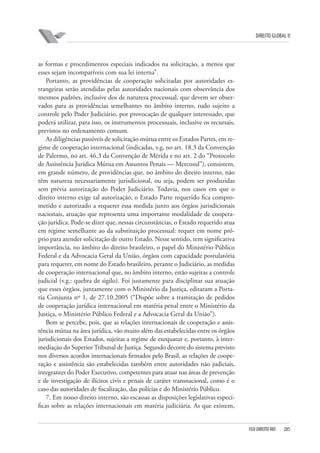 DIREITO GLOBAL II

as formas e procedimentos especiais indicados na solicitação, a menos que
esses sejam incompatíveis com sua lei interna”.
Portanto, as providências de cooperação solicitadas por autoridades estrangeiras serão atendidas pelas autoridades nacionais com observância dos
mesmos padrões, inclusive dos de natureza processual, que devem ser observados para as providências semelhantes no âmbito interno, tudo sujeito a
controle pelo Poder Judiciário, por provocação de qualquer interessado, que
poderá utilizar, para isso, os instrumentos processuais, inclusive os recursais,
previstos no ordenamento comum.
As diligências passíveis de solicitação mútua entre os Estados Partes, em regime de cooperação internacional (indicadas, v.g, no art. 18.3 da Convenção
de Palermo, no art. 46.3 da Convenção de Mérida e no art. 2 do “Protocolo
de Assistência Jurídica Mútua em Assuntos Penais — Mercosul”), consistem,
em grande número, de providências que, no âmbito do direito interno, não
têm natureza necessariamente jurisdicional, ou seja, podem ser produzidas
sem prévia autorização do Poder Judiciário. Todavia, nos casos em que o
direito interno exige tal autorização, o Estado Parte requerido fica comprometido e autorizado a requerer essa medida junto aos órgãos jurisdicionais
nacionais, atuação que representa uma importante modalidade de cooperação jurídica. Pode-se dizer que, nessas circunstâncias, o Estado requerido atua
em regime semelhante ao da substituição processual: requer em nome próprio para atender solicitação de outro Estado. Nesse sentido, tem significativa
importância, no âmbito do direito brasileiro, o papel do Ministério Público
Federal e da Advocacia Geral da União, órgãos com capacidade postulatória
para requerer, em nome do Estado brasileiro, perante o Judiciário, as medidas
de cooperação internacional que, no âmbito interno, estão sujeitas a controle
judicial (v.g.: quebra de sigilo). Foi justamente para disciplinar sua atuação
que esses órgãos, juntamente com o Ministério da Justiça, editaram a Portaria Conjunta nº 1, de 27.10.2005 (“Dispõe sobre a tramitação de pedidos
de cooperação jurídica internacional em matéria penal entre o Ministério da
Justiça, o Ministério Público Federal e a Advocacia Geral da União”).
Bem se percebe, pois, que as relações internacionais de cooperação e assistência mútua na área jurídica, vão muito além das estabelecidas entre os órgãos
jurisdicionais dos Estados, sujeitas a regime de exequatur e, portanto, à intermediação do Superior Tribunal de Justiça. Segundo decorre do sistema previsto
nos diversos acordos internacionais firmados pelo Brasil, as relações de cooperação e assistência são estabelecidas também entre autoridades não judiciais,
integrantes do Poder Executivo, competentes para atuar nas áreas de prevenção
e de investigação de ilícitos civis e penais de caráter transnacional, como é o
caso das autoridades de fiscalização, das polícias e do Ministério Público.
7. Em nosso direito interno, são escassas as disposições legislativas específicas sobre as relações internacionais em matéria judiciária. As que existem,

FGV DIREITO RIO

285

 