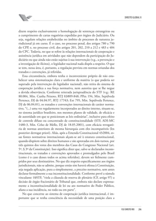 DIREITO GLOBAL II

dizem respeito exclusivamente a homologação de sentenças estrangeiras ou
a cumprimento de cartas rogatórias expedidas por órgãos do Judiciário. Ou
seja, regulam relações estabelecidas no âmbito de processos de natureza jurisdicional já em curso. É o caso, no processo penal, dos artigos 780 a 790
do CPP, e, no processo civil, dos artigos 201, 202, 210 a 212 e 483 e 484
do CPC. Todavia, no que se refere às relações internacionais de cooperação e
assistência jurídica em atividades que não dependem da participação do Judiciário ou que ainda não estão sujeitas à sua intervenção (v.g., a prevenção e
a investigação de ilícitos), o legislador nacional nada dispôs a respeito. O que
se tem, nessa área, é, portanto, a regulação prevista em normas oriundas dos
tratados e convenções, já referidas.
Essa circunstância, embora tenha o inconveniente próprio de não estabelecer uma sistematização clara e uniforme da matéria (o que poderia ser
superado pela intervenção do legislador nacional), não retira do sistema de
cooperação jurídica a sua força normativa, nem autoriza que se lhe negue
a devida observância. Conforme reiterada jurisprudência do STF (v.g.: RE
80.004, Min. Cunha Peixoto, RTJ 83⁄809-848; PPex 194, Min. Sepúlveda
Pertence, DJ de 04.04.97, RTJ 177⁄43; Ext 795, Min. Sepúlveda Pertence,
DJ de 06.04.01), os tratados e convenções internacionais de caráter normativo, “(...) uma vez regularmente incorporados ao direito interno, situam-se,
no sistema jurídico brasileiro, nos mesmos planos de validade, de eficácia e
de autoridade em que se posicionam as leis ordinárias”, inclusive para efeito
de controle difuso ou concentrado de constitucionalidade (STF, ADI-MC
1480-3, Min. Celso de Mello, DJ de 18.05.2001), com eficácia revogatória de normas anteriores de mesma hierarquia com eles incompatíveis (lex
posterior derrogat priori). Aliás, após a Emenda Constitucional 45⁄2004, essas fontes normativas internacionais alçam-se até à estatura constitucional,
quando dispõem sobre direitos humanos e são aprovadas em dois turnos, por
três quintos dos votos dos membros das Casas do Congresso Nacional (art.
5º, § 3º da Constituição). Isso significa dizer que, salvo se declarados inconstitucionais, os tratados e convenções aprovados e promulgados pelo Brasil
(como é o caso desses todos os acima referidos), devem ser fielmente cumpridos por seus destinatários. No que diz respeito especificamente aos órgãos
jurisdicionais, não se admite, porque então sim haverá ofensa à Constituição,
seja negada aplicação, pura a simplesmente, a preceito normativo, sem antes
declarar formalmente a sua inconstitucionalidade. Conforme prevê a súmula
vinculante 10⁄STF, “viola a cláusula de reserva de plenário (CF, artigo 97) a
decisão de órgão fracionário de Tribunal que, embora não declare expressamente a inconstitucionalidade de lei ou ato normativo do Poder Público,
afasta a sua incidência, no todo ou em parte”.
No que concerne ao sistema de cooperação jurídica internacional, é importante que se tenha consciência da necessidade de uma posição clara a

FGV DIREITO RIO

286

 
