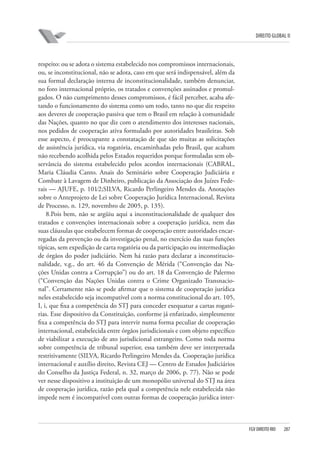 DIREITO GLOBAL II

respeito: ou se adota o sistema estabelecido nos compromissos internacionais,
ou, se inconstitucional, não se adota, caso em que será indispensável, além da
sua formal declaração interna de inconstitucionalidade, também denunciar,
no foro internacional próprio, os tratados e convenções assinados e promulgados. O não cumprimento desses compromissos, é fácil perceber, acaba afetando o funcionamento do sistema como um todo, tanto no que diz respeito
aos deveres de cooperação passiva que tem o Brasil em relação à comunidade
das Nações, quanto no que diz com o atendimento dos interesses nacionais,
nos pedidos de cooperação ativa formulado por autoridades brasileiras. Sob
esse aspecto, é preocupante a constatação de que são muitas as solicitações
de assistência jurídica, via rogatória, encaminhadas pelo Brasil, que acabam
não recebendo acolhida pelos Estados requeridos porque formuladas sem observância do sistema estabelecido pelos acordos internacionais (CABRAL,
Maria Cláudia Canto. Anais do Seminário sobre Cooperação Judiciária e
Combate à Lavagem de Dinheiro, publicação da Associação dos Juízes Federais — AJUFE, p. 101⁄2;SILVA, Ricardo Perlingeiro Mendes da. Anotações
sobre o Anteprojeto de Lei sobre Cooperação Jurídica Internacional, Revista
de Processo, n. 129, novembro de 2005, p. 135).
8.Pois bem, não se argüiu aqui a inconstitucionalidade de qualquer dos
tratados e convenções internacionais sobre a cooperação jurídica, nem das
suas cláusulas que estabelecem formas de cooperação entre autoridades encarregadas da prevenção ou da investigação penal, no exercício das suas funções
típicas, sem expedição de carta rogatória ou da participação ou intermediação
de órgãos do poder judiciário. Nem há razão para declarar a inconstitucionalidade, v.g., do art. 46 da Convenção de Mérida (“Convenção das Nações Unidas contra a Corrupção”) ou do art. 18 da Convenção de Palermo
(“Convenção das Nações Unidas contra o Crime Organizado Transnacional”. Certamente não se pode afirmar que o sistema de cooperação jurídica
neles estabelecido seja incompatível com a norma constitucional do art. 105,
I, i, que fixa a competência do STJ para conceder exequatur a cartas rogatórias. Esse dispositivo da Constituição, conforme já enfatizado, simplesmente
fixa a competência do STJ para intervir numa forma peculiar de cooperação
internacional, estabelecida entre órgãos jurisdicionais e com objeto específico
de viabilizar a execução de ato jurisdicional estrangeiro. Como toda norma
sobre competência de tribunal superior, essa também deve ser interpretada
restritivamente (SILVA, Ricardo Perlingeiro Mendes da. Cooperação jurídica
internacional e auxílio direito, Revista CEJ — Centro de Estudos Judiciários
do Conselho da Justiça Federal, n. 32, março de 2006, p. 77). Não se pode
ver nesse dispositivo a instituição de um monopólio universal do STJ na área
de cooperação jurídica, razão pela qual a competência nele estabelecida não
impede nem é incompatível com outras formas de cooperação jurídica inter-

FGV DIREITO RIO

287

 