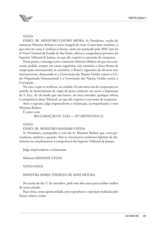 DIREITO GLOBAL II

VOTO
EXMO. SR. MINISTRO CASTRO MEIRA: Sr. Presidente, recebi do
eminente Ministro Relator o texto integral do voto. Como bem ressaltou, o
que está em causa é verificar se houve, nesse ato praticado pelo MM. Juiz da
6ª Vara Criminal do Estado de São Paulo, ofensa à competência privativa do
Superior Tribunal de Justiça, no que diz respeito à concessão de exequatur.
Nesse ponto, comungo com o eminente Ministro Relator de que essa concessão pedida, sempre em cartas rogatórias, não constitui a única forma de
cooperação internacional; ao contrário, o Brasil é signatário de diversos atos
internacionais, destacando-se a Convenção das Nações Unidas contra o Crime Organizado Transnacional e a Convenção das Nações Unidas contra a
Corrupção.
No caso, o que se verificou, na verdade, foi um mero ato de cooperação no
sentido de fornecimento de cópia de prova existente em autos à disposição
de S. Exa., de tal modo que não houve, no meu entender, qualquer ofensa
à competência deste Tribunal, no que diz respeito à concessão de exequatur.
Ante o exposto, julgo improcedente a reclamação, acompanhando o voto
Ministro Relator.
É como voto.
RECLAMAÇÃO Nº 2.645 — SP (2007⁄0254916-5)
VOTO
EXMO. SR. MINISTRO MASSAMI UYEDA:
Sr. Presidente, acompanho o voto do Sr. Ministro Relator que, com percuciência, analisou a questão. Não se circunscreve nenhuma hipótese de aferimento ou arranhamento à competência do Superior Tribunal de Justiça.
Julgo improcedente a reclamação.
Ministro MASSAMI UYEDA
VOTO-VISTA
MINISTRA MARIA THEREZA DE ASSIS MOURA:
Na sessão do dia 17 de setembro, pedi vista dos autos para melhor análise
do tema tratado.
Peço vênia, nesta oportunidade, para reproduzir a exposição realizada pelo
Ilustre relator, verbis:

FGV DIREITO RIO

289

 