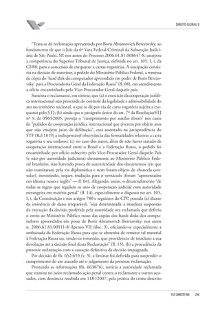 DIREITO GLOBAL II

“Trata-se de reclamação apresentada por Boris Abramovich Berezovsky, ao
fundamento de que o Juiz da 6ª Vara Federal Criminal da Subsecção Judiciária de São Paulo, SP, nos autos do Processo 2006.61.81.008647-8, usurpou
a competência do Superior Tribunal de Justiça, definida no art. 105, I, i, da
CF⁄88, para a concessão de exequatur a cartas rogatórias. A usurpação consistiu na decisão de autorizar, a pedido do Ministério Público Federal, a remessa
de cópia do ‘hard disk do computador apreendido em poder de Boris Berezovsky’ para a Procuradoria Geral da Federação Russa” (fl. 08), em atendimento
a ofício encaminhado pelo Vice-Procurador Geral daquele país.
Sustenta o reclamante, em síntese, que (a) o exercício da cooperação jurídica internacional não prescinde do controle da legalidade e admissibilidade do
ato no território nacional, o que se dá por via de carta rogatória sujeita a exequatur pelo STJ; (b) ainda que o parágrafo único do art. 7º da Resolução⁄STJ
nº 9, de 05⁄05⁄2005, preveja o “cumprimento por auxílio direto” nos casos
de “pedidos de cooperação jurídica internacional que tiverem por objeto atos
que não ensejem juízo de delibação”, está assentado na jurisprudência do
STF (Rcl 1819) a indispensável observância das formalidades relativas a carta
rogatória e seu endosso; (c) no caso dos autos, além de não haver tratado de
cooperação internacional entre o Brasil e a Federação Russa, o pedido foi
encaminhado por ofício subscrito pelo Vice-Procurador Geral daquele País
(e não por autoridade judiciária) diretamente ao Ministério Público Federal brasileiro, não havendo prova de autenticidade dos documentos (eis que
não tramitaram pela via diplomática e nem foram objeto de chancela consular), inexistindo, sequer, tradução para o vernáculo (foram “apresentados
em idioma russo e inglês” — fl. 04). Alegando, assim, o desatendimento “de
todas as regras que regulam os atos de cooperação judicial com autoridade
estrangeira em matéria penal” (fl. 14), especialmente o disposto no art. 105,
I, i, da Constituição e nos artigos 780 e seguintes do CPP, postula (a) diante
da iminência de dano irreparável, “seja determinada a imediata suspensão
da execução da decisão proferida pela autoridade ora reclamada que deferiu
o envio ao Ministério Público russo das cópias dos hards disks dos computadores apreendidos em posse de Boris Abramovich Berezovsky, nos autos
n. 2006.61.81.00511-8⁄ Apenso VII (doc. 3), oficiando-se especialmente a
embaixada da Federação Russa para que se abstenha de remeter tal material
à Federação Russa ou, tendo-os remetido, que providencie de imediato a sua
devolução até a decisão final desta Reclamação” (fl. 15); (b) a procedência da
presente reclamação com a cassação definitiva da decisão impugnada.
Por decisão de fls. 652-653 (v. 3), a liminar foi deferida para suspender o
cumprimento do ato atacado até o julgamento da presente reclamação.
Prestando as informações (fls. 663⁄676), noticia a autoridade reclamada
que tramita no juízo reclamado ação penal contra o reclamante e outros acusados, com denúncia recebida em 11⁄07⁄2007, pela prática do crime descrito

FGV DIREITO RIO

290

 