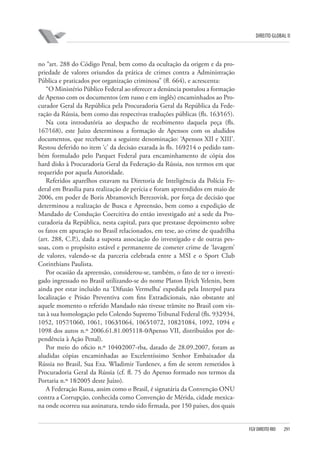 DIREITO GLOBAL II

no “art. 288 do Código Penal, bem como da ocultação da origem e da propriedade de valores oriundos da prática de crimes contra a Administração
Pública e praticados por organização criminosa” (fl. 664), e acrescenta:
“O Ministério Público Federal ao oferecer a denúncia postulou a formação
de Apenso com os documentos (em russo e em inglês) encaminhados ao Procurador Geral da República pela Procuradoria Geral da República da Federação da Rússia, bem como das respectivas traduções públicas (fls. 163⁄165).
Na cota introdutória ao despacho de recebimento daquela peça (fls.
167⁄168), este Juízo determinou a formação de Apensos com os aludidos
documentos, que receberam a seguinte denominação: ‘Apensos XII e XIII’.
Restou deferido no item ‘c’ da decisão exarada às fls. 169⁄214 o pedido também formulado pelo Parquet Federal para encaminhamento de cópia dos
hard disks à Procuradoria Geral da Federação da Rússia, nos termos em que
requerido por aquela Autoridade.
Referidos aparelhos estavam na Diretoria de Inteligência da Polícia Federal em Brasília para realização de perícia e foram apreendidos em maio de
2006, em poder de Boris Abramovich Berezovisk, por força de decisão que
determinou a realização de Busca e Apreensão, bem como a expedição de
Mandado de Condução Coercitiva do então investigado até a sede da Procuradoria da República, nesta capital, para que prestasse depoimento sobre
os fatos em apuração no Brasil relacionados, em tese, ao crime de quadrilha
(art. 288, C.P.), dada a suposta associação do investigado e de outras pessoas, com o propósito estável e permanente de cometer crime de ‘lavagem’
de valores, valendo-se da parceria celebrada entre a MSI e o Sport Club
Corinthians Paulista.
Por ocasião da apreensão, considerou-se, também, o fato de ter o investigado ingressado no Brasil utilizando-se do nome Platon Ilyich Yelenin, bem
ainda por estar incluído na ‘Difusão Vermelha’ expedida pela Interpol para
localização e Prisão Preventiva com fins Extradicionais, não obstante até
aquele momento o referido Mandado não tivesse trâmite no Brasil com vistas à sua homologação pelo Colendo Supremo Tribunal Federal (fls. 932⁄934,
1052, 1057⁄1060, 1061, 1063⁄1064, 1065⁄1072, 1082⁄1084, 1092, 1094 e
1098 dos autos n.º 2006.61.81.005118-0⁄Apenso VII, distribuídos por dependência à Ação Penal).
Por meio do oficio n.º 1040⁄2007-rba, datado de 28.09.2007, foram as
aludidas cópias encaminhadas ao Excelentíssimo Senhor Embaixador da
Rússia no Brasil, Sua Exa. Wladimir Turdenev, a fim de serem remetidos à
Procuradoria Geral da Rússia (cf. fl. 75 do Apenso formado nos termos da
Portaria n.º 18⁄2005 deste Juízo).
A Federação Russa, assim como o Brasil, é signatária da Convenção ONU
contra a Corrupção, conhecida como Convenção de Mérida, cidade mexicana onde ocorreu sua assinatura, tendo sido firmada, por 150 países, dos quais

FGV DIREITO RIO

291

 