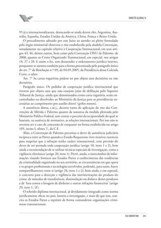 DIREITO GLOBAL II

95 já a internacionalizaram, destacando-se ainda dentre eles, Argentina, Austrália, Espanha, Estados Unidos da América, China, França e Reino Unido.
O procedimento adotado por este Juízo ao atender ao pleito formulado
pelo órgão ministerial observou o rito estabelecido pela aludida Convenção,
notadamente no capítulo relativo à Cooperação Internacional, em seus artigos 43, 46, dentre outros, bem como pela Convenção ONU de Palermo, de
2000, quanto ao Crime Organizado Transnacional, em especial, nos artigos
18, 27 e 28. E assim o fez, sem desatender o ordenamento jurídico interno,
porquanto se atentou também para a forma preconizada pelo parágrafo único
do art. 7° da Resolução n.º 09, de 04.05.2005, da Presidência dessa Colenda
Corte, a saber:
‘Art. 7° As cartas rogatórias podem ter por objeto atos decisórios ou não
decisórios.
Parágrafo único. Os pedidos de cooperação jurídica internacional que
tiverem por objeto atos que não ensejem juízo de delibação pelo Superior
Tribunal de Justiça, ainda que denominados como carta rogatória, serão encaminhados ou devolvidos ao Ministério da Justiça para as providências necessárias ao cumprimento por auxilio direto’ (grifos nossos).
A assistência direta, s.m.j., decorre tanto da aplicação do rito das Convenções de Mérida e Palermo quanto da natureza da medida pleiteada pelo
Ministério Público Federal, sem contar o preceito da reciprocidade do qual se
baseiam, na ausência de normativo, as relações internacionais. Por isso não se
aventou ser o caso de concessão de exequatur na forma estabelecida no artigo
105, inciso I, alínea ‘i’, da C.F.
Aliás, a Convenção de Palermo preceitua o dever de assistência judiciária
recíproca entre as Partes quando o Estado Requerente tiver motivos razoáveis
para suspeitar que a infração tenha caráter transnacional, com previsão do
dever de ser prestada toda cooperação jurídica (artigo 18, itens 1 e 2), bem
ainda a recomendação de se utilizar técnicas especiais de investigação, como a
vigilância eletrônica (artigo 20, item 1). Prevê, ainda, o intercâmbio de informações visando fornecer aos Estados Partes o conhecimento das tendências
da criminalidade organizada no seu território, as circunstâncias em que opera
e os grupos profissionais e tecnologias envolvidos, podendo, para tanto, haver
compartilhamento entre si (artigo 28, itens 1 e 2), bem ainda, e em especial,
o concurso para a detecção e vigilância das movimentações do produto do
crime, de métodos de transferência, dissimulação ou disfarce destes produtos
e de ‘luta contra a lavagem de dinheiro e outras infrações financeiras’ (artigo
29, item 1, ‘d’).
O referido diploma internacional, já devidamente integrado como norma
juridicamente eficaz no país, lastreia a investigação, e mais do que isso, concita os Estados Partes a reprimir de forma contundente organizações criminosas transnacionais.

FGV DIREITO RIO

292

 