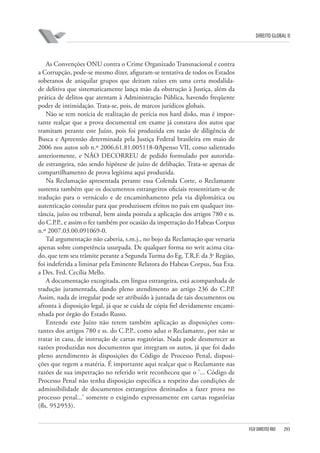 DIREITO GLOBAL II

As Convenções ONU contra o Crime Organizado Transnacional e contra
a Corrupção, pode-se mesmo dizer, afiguram-se tentativa de todos os Estados
soberanos de aniquilar grupos que deitam raízes em uma certa modalidade delitiva que sistematicamente lança mão da obstrução à Justiça, além da
prática de delitos que atentam à Administração Pública, havendo freqüente
poder de intimidação. Trata-se, pois, de marcos jurídicos globais.
Não se tem notícia de realização de perícia nos hard disks, mas é importante realçar que a prova documental em exame já constava dos autos que
tramitam perante este Juízo, pois foi produzida em razão de diligência de
Busca e Apreensão determinada pela Justiça Federal brasileira em maio de
2006 nos autos sob n.º 2006.61.81.005118-0⁄Apenso VII, como salientado
anteriormente, e NÃO DECORREU de pedido formulado por autoridade estrangeira, não sendo hipótese de juízo de delibação. Trata-se apenas de
compartilhamento de prova legítima aqui produzida.
Na Reclamação apresentada perante essa Colenda Corte, o Reclamante
sustenta também que os documentos estrangeiros oficiais ressentiriam-se de
tradução para o vernáculo e de encaminhamento pela via diplomática ou
autenticação consular para que produzissem efeitos no país em qualquer instância, juízo ou tribunal, bem ainda postula a aplicação dos artigos 780 e ss.
do C.P.P., e assim o fez também por ocasião da impetração do Habeas Corpus
n.º 2007.03.00.091069-0.
Tal argumentação não caberia, s.m.j., no bojo da Reclamação que versaria
apenas sobre competência usurpada. De qualquer forma no writ acima citado, que tem seu trâmite perante a Segunda Turma do Eg. T.R.F. da 3a Região,
foi indeferida a liminar pela Eminente Relatora do Habeas Corpus, Sua Exa.
a Des. Fed. Cecília Mello.
A documentação excogitada, em língua estrangeira, está acompanhada de
tradução juramentada, dando pleno atendimento ao artigo 236 do C.P.P.
Assim, nada de irregular pode ser atribuído à juntada de tais documentos ou
afronta à disposição legal, já que se cuida de cópia fiel devidamente encaminhada por órgão do Estado Russo.
Entende este Juízo não terem também aplicação as disposições constantes dos artigos 780 e ss. do C.P.P., como aduz o Reclamante, por não se
tratar in casu, de instrução de cartas rogatórias. Nada pode desmerecer as
razões produzidas nos documentos que integram os autos, já que foi dado
pleno atendimento às disposições do Código de Processo Penal, disposições que regem a matéria. É importante aqui realçar que o Reclamante nas
razões de sua impetração no referido writ reconheceu que o ‘... Código de
Processo Penal não tenha disposição especifica a respeito das condições de
admissibilidade de documentos estrangeiros destinados a fazer prova no
processo penal...’ somente o exigindo expressamente em cartas rogatórias
(fls. 952⁄953).

FGV DIREITO RIO

293

 