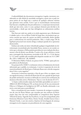 DIREITO GLOBAL II

A admissibilidade dos documentos estrangeiros é regular, mormente considerando ter sido obtida de autoridade estrangeira a quem não se pode imputar prática de ato ilegal ante a ausência de qualquer substrato mínimo
que apontasse nesse sentido. Certo é que as recomendações internacionais
hoje buscam a simplificação dos procedimentos e a cooperação internacional,
desde que não exista, como é o caso, qualquer elemento para duvidar-se da
autenticidade, e desde que não haja infringência ao ordenamento jurídico
interno.
Não fosse por tudo isso, poder-se-ia ainda argumentar que o Reclamante
é cidadão russo e vive no Reino Unido há longa data, circunstância que autoriza concluir que tanto ele, quanto sua defesa constituída, detêm aptidão
para o conhecimento do material probatório. Aliás, o citado artigo 236 da
legislação processual nem mesmo obriga a tradução quando ela se apresentar
desnecessária.
Embora não tenha este Juízo vislumbrado qualquer irregularidade em documentação encaminhada pela Autoridade Russa, anotou-se em ocasião anterior que se desejasse a Defesa poderia providenciar nova tradução dos documentos a fim de dirimir suas dúvidas. E assim o fez, já que solicitou a versão
para o português dos documentos encartados às fls. 08, 11 e 12 do Apenso
n.º 12, tendo o pedido sido atendido pelo despacho exarado em 14.11.2007
(fls. 1392 e 1400⁄1414).” (fls. 665⁄669).
O Ministério Público Federal, em parecer de fls. 797⁄802, opina pela improcedência da Reclamação.
Em petição de fls. 810⁄815 o reclamante reitera os fundamentos da inicial,
salientando que o pedido, na reclamação, é restrito à suspensão do envio do
material probatório do Brasil para a Federação Russa sem o devido exequatur
desta Corte a carta rogatória.”
Acrescento à minuciosa exposição, o fato de que o feito, na origem, corre
em segredo de justiça e a decisão do Ilustre Juiz do caso, quando da apreciação
do pedido ministerial, encontra-se delineada no contexto do recebimento da
denúncia oferecida contra o Reclamante. Veja-se o teor da decisão (fl. 617):
“c) Sejam confeccionadas cópias dos hard disks apreendidos nos autos n.º
2006.61.81.005118-0⁄Apenso VII, na forma do item 02 da cota ministerial.
Oficie-se à Delegacia de Inteligência da DPF em Brasília solicitando o seu
envio a este juízo para as providências.”
Feita a recondução do tema tratado, é momento de averiguar os parâmetros do voto do Ilustre Relator, que entendeu por não conhecer da Reclamação, haja vista não estar compreendida na competência deste Superior
Tribunal de Justiça. Segundo Sua Excelência, no que foi acompanhado pelos
Eminentes Ministros Castro Meira, Denise Arruda, Arnaldo Esteves Lima e
Massami Uyeda, o caso não atrairia a hipótese de homologação de sentença
estrangeira ou de exequatur em procedimento de carta rogatória.

FGV DIREITO RIO

294

 
