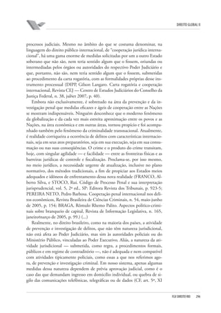 DIREITO GLOBAL II

processos judiciais. Mesmo no âmbito do que se costuma denominar, na
linguagem do direito público internacional, de “cooperação jurídica internacional”, há uma gama enorme de medidas solicitadas por um a outro Estado
soberano que não são, nem teria sentido algum que o fossem, oriundas ou
intermediadas pelos órgãos ou autoridades do respectivo Poder Judiciário e
que, portanto, não são, nem teria sentido algum que o fossem, submetidas
ao procedimento da carta rogatória, com as formalidades próprias desse instrumento processual (DIPP, Gilson Langaro. Carta rogatória e cooperação
internacional, Revista CEJ — Centro de Estudos Judiciários do Conselho da
Justiça Federal, n. 38, jul⁄set 2007, p. 40).
Embora não exclusivamente, é sobretudo na área da prevenção e da investigação penal que medidas eficazes e ágeis de cooperação entre as Nações
se mostram indispensáveis. Ninguém desconhece que o moderno fenômeno
da globalização e da cada vez mais estreita aproximação entre os povos e as
Nações, na área econômica e em outras áreas, tornou propício e foi acompanhado também pelo fenômeno da criminalidade transnacional. Atualmente,
é realidade corriqueira a ocorrência de delitos com características internacionais, seja em seus atos preparatórios, seja em sua execução, seja em sua consumação ou nas suas conseqüências. O crime e o produto do crime transitam,
hoje, com singular agilidade — e facilidade — entre as fronteiras físicas e as
barreiras jurídicas de controle e fiscalização. Proclama-se, por isso mesmo,
no meio jurídico, a necessidade urgente de atualização, inclusive no plano
normativo, dos métodos tradicionais, a fim de propiciar aos Estados meios
adequados e idôneos de enfrentamento dessa nova realidade (FRANCO, Alberto Silva, e STOCO, Rui. Código de Processo Penal e sua interpretação
jurisprudencial, vol. 5, 2ª ed., SP: Editora Revista dos Tribunais, p. 923-5;
PEREIRA NETO, Pedro Barbosa. Cooperação penal internacional nos delitos econômicos, Revista Brasileira de Ciências Criminais, n. 54, maio-junho
de 2005, p. 154; BRAGA, Rômulo Rhemo Palito. Aspectos político-criminais sobre branqueio de capital, Revista de Informação Legislativa, n. 165,
janeiro⁄março de 2005, p. 99.) (...)
Realmente, no direito brasileiro, como na maioria dos países, a atividade
de prevenção e investigação de delitos, que não têm natureza jurisdicional,
não está afeta ao Poder Judiciário, mas sim às autoridades policiais ou do
Ministério Público, vinculadas ao Poder Executivo. Aliás, a natureza da atividade jurisdicional — submetida, como regra, a procedimentos formais,
públicos e em regime de contraditório —, não é adequada e nem compatível
com atividades tipicamente policiais, como essas a que nos referimos agora, de prevenção e investigação criminal. Em nosso sistema, apenas algumas
medidas dessa natureza dependem de prévia aprovação judicial, como é o
caso das que demandam ingresso em domicílio individual, ou quebra de sigilo das comunicações telefônicas, telegráficas ou de dados (CF, art. 5º, XI

FGV DIREITO RIO

296

 