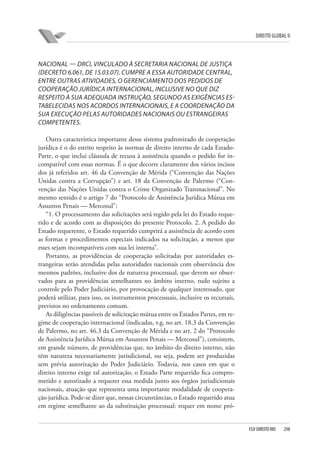 DIREITO GLOBAL II

NACIONAL — DRCI, VINCULADO À SECRETARIA NACIONAL DE JUSTIÇA
(DECRETO 6.061, DE 15.03.07). CUMPRE A ESSA AUTORIDADE CENTRAL,
ENTRE OUTRAS ATIVIDADES, O GERENCIAMENTO DOS PEDIDOS DE
COOPERAÇÃO JURÍDICA INTERNACIONAL, INCLUSIVE NO QUE DIZ
RESPEITO À SUA ADEQUADA INSTRUÇÃO, SEGUNDO AS EXIGÊNCIAS ESTABELECIDAS NOS ACORDOS INTERNACIONAIS, E A COORDENAÇÃO DA
SUA EXECUÇÃO PELAS AUTORIDADES NACIONAIS OU ESTRANGEIRAS
COMPETENTES.
Outra característica importante desse sistema padronizado de cooperação
jurídica é o do estrito respeito às normas de direito interno de cada EstadoParte, o que inclui cláusula de recusa à assistência quando o pedido for incompatível com essas normas. É o que decorre claramente dos vários incisos
dos já referidos art. 46 da Convenção de Mérida (“Convenção das Nações
Unidas contra a Corrupção”) e art. 18 da Convenção de Palermo (“Convenção das Nações Unidas contra o Crime Organizado Transnacional”. No
mesmo sentido é o artigo 7 do “Protocolo de Assistência Jurídica Mútua em
Assuntos Penais — Mercosul”:
“1. O processamento das solicitações será regido pela lei do Estado requerido e de acordo com as disposições do presente Protocolo. 2. A pedido do
Estado requerente, o Estado requerido cumprirá a assistência de acordo com
as formas e procedimentos especiais indicados na solicitação, a menos que
esses sejam incompatíveis com sua lei interna”.
Portanto, as providências de cooperação solicitadas por autoridades estrangeiras serão atendidas pelas autoridades nacionais com observância dos
mesmos padrões, inclusive dos de natureza processual, que devem ser observados para as providências semelhantes no âmbito interno, tudo sujeito a
controle pelo Poder Judiciário, por provocação de qualquer interessado, que
poderá utilizar, para isso, os instrumentos processuais, inclusive os recursais,
previstos no ordenamento comum.
As diligências passíveis de solicitação mútua entre os Estados Partes, em regime de cooperação internacional (indicadas, v.g, no art. 18.3 da Convenção
de Palermo, no art. 46.3 da Convenção de Mérida e no art. 2 do “Protocolo
de Assistência Jurídica Mútua em Assuntos Penais — Mercosul”), consistem,
em grande número, de providências que, no âmbito do direito interno, não
têm natureza necessariamente jurisdicional, ou seja, podem ser produzidas
sem prévia autorização do Poder Judiciário. Todavia, nos casos em que o
direito interno exige tal autorização, o Estado Parte requerido fica comprometido e autorizado a requerer essa medida junto aos órgãos jurisdicionais
nacionais, atuação que representa uma importante modalidade de cooperação jurídica. Pode-se dizer que, nessas circunstâncias, o Estado requerido atua
em regime semelhante ao da substituição processual: requer em nome pró-

FGV DIREITO RIO

298

 