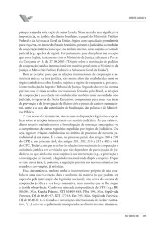 DIREITO GLOBAL II

prio para atender solicitação de outro Estado. Nesse sentido, tem significativa
importância, no âmbito do direito brasileiro, o papel do Ministério Público
Federal e da Advocacia Geral da União, órgãos com capacidade postulatória
para requerer, em nome do Estado brasileiro, perante o Judiciário, as medidas
de cooperação internacional que, no âmbito interno, estão sujeitas a controle
judicial (v.g.: quebra de sigilo). Foi justamente para disciplinar sua atuação
que esses órgãos, juntamente com o Ministério da Justiça, editaram a Portaria Conjunta nº 1, de 27.10.2005 (“Dispõe sobre a tramitação de pedidos
de cooperação jurídica internacional em matéria penal entre o Ministério da
Justiça, o Ministério Público Federal e a Advocacia Geral da União”).
Bem se percebe, pois, que as relações internacionais de cooperação e assistência mútua na área jurídica, vão muito além das estabelecidas entre os
órgãos jurisdicionais dos Estados, sujeitas a regime de exequatur e, portanto,
à intermediação do Superior Tribunal de Justiça. Segundo decorre do sistema
previsto nos diversos acordos internacionais firmados pelo Brasil, as relações
de cooperação e assistência são estabelecidas também entre autoridades não
judiciais, integrantes do Poder Executivo, competentes para atuar nas áreas
de prevenção e de investigação de ilícitos civis e penais de caráter transnacional, como é o caso das autoridades de fiscalização, das polícias e do Ministério Público.
7. Em nosso direito interno, são escassas as disposições legislativas específicas sobre as relações internacionais em matéria judiciária. As que existem,
dizem respeito exclusivamente a homologação de sentenças estrangeiras ou
a cumprimento de cartas rogatórias expedidas por órgãos do Judiciário. Ou
seja, regulam relações estabelecidas no âmbito de processos de natureza jurisdicional já em curso. É o caso, no processo penal, dos artigos 780 a 790
do CPP, e, no processo civil, dos artigos 201, 202, 210 a 212 e 483 e 484
do CPC. Todavia, no que se refere às relações internacionais de cooperação e
assistência jurídica em atividades que não dependem da participação do Judiciário ou que ainda não estão sujeitas à sua intervenção (v.g., a prevenção e
a investigação de ilícitos), o legislador nacional nada dispôs a respeito. O que
se tem, nessa área, é, portanto, a regulação prevista em normas oriundas dos
tratados e convenções, já referidas.
Essa circunstância, embora tenha o inconveniente próprio de não estabelecer uma sistematização clara e uniforme da matéria (o que poderia ser
superado pela intervenção do legislador nacional), não retira do sistema de
cooperação jurídica a sua força normativa, nem autoriza que se lhe negue
a devida observância. Conforme reiterada jurisprudência do STF (v.g.: RE
80.004, Min. Cunha Peixoto, RTJ 83⁄809-848; PPex 194, Min. Sepúlveda
Pertence, DJ de 04.04.97, RTJ 177⁄43; Ext 795, Min. Sepúlveda Pertence,
DJ de 06.04.01), os tratados e convenções internacionais de caráter normativo, “(...) uma vez regularmente incorporados ao direito interno, situam-se,

FGV DIREITO RIO

299

 
