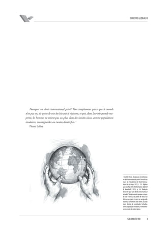 DIREITO GLOBAL II

Pourquoi un droit international privé? Tout simplesment parce que le monde
n’est pas un, du point de vue des lois qui le régissent, et que, dans leur très grande majorité, les hommes ne vivent pas, ou plus, dans des societés closes, comme populations
insulaires, montagnardes ou rurales d’autrefois. 1
Pierre Lalive

1

LALIVE, Pierre. Tendances et méthodes
en droit international privé. Recueil des
Cours de l’Académie de Droit International de la Haye, 1977, t. 155. Alphen
aan den Rijn (The Netherlands): Sijthoff
& Noordhoff, 1979, p. 14. Tradução
livre: Por que um direito internacional
privado? Simplesmente porque o mundo não é único, do ponto de vista das
leis que o regem, e que, na sua grande
maioria, os homens não vivem, ou não
mais, dentro de sociedades fechadas,
como populações insulares, montanhosas ou rurais de outra época.

FGV DIREITO RIO

3

 