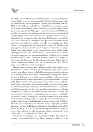 DIREITO GLOBAL II

no sistema jurídico brasileiro, nos mesmos planos de validade, de eficácia e
de autoridade em que se posicionam as leis ordinárias”, inclusive para efeito
de controle difuso ou concentrado de constitucionalidade (STF, ADI-MC
1480-3, Min. Celso de Mello, DJ de 18.05.2001), com eficácia revogatória de normas anteriores de mesma hierarquia com eles incompatíveis (lex
posterior derrogat priori). Aliás, após a Emenda Constitucional 45⁄2004, essas fontes normativas internacionais alçam-se até à estatura constitucional,
quando dispõem sobre direitos humanos e são aprovadas em dois turnos, por
três quintos dos votos dos membros das Casas do Congresso Nacional (art.
5º, § 3º da Constituição). Isso significa dizer que, salvo se declarados inconstitucionais, os tratados e convenções aprovados e promulgados pelo Brasil
(como é o caso desses todos os acima referidos), devem ser fielmente cumpridos por seus destinatários. No que diz respeito especificamente aos órgãos
jurisdicionais, não se admite, porque então sim haverá ofensa à Constituição,
seja negada aplicação, pura a simplesmente, a preceito normativo, sem antes
declarar formalmente a sua inconstitucionalidade. Conforme prevê a súmula
vinculante 10⁄STF, “viola a cláusula de reserva de plenário (CF, artigo 97) a
decisão de órgão fracionário de Tribunal que, embora não declare expressamente a inconstitucionalidade de lei ou ato normativo do Poder Público,
afasta a sua incidência, no todo ou em parte”.
No que concerne ao sistema de cooperação jurídica internacional, é importante que se tenha consciência da necessidade de uma posição clara a
respeito: ou se adota o sistema estabelecido nos compromissos internacionais,
ou, se inconstitucional, não se adota, caso em que será indispensável, além da
sua formal declaração interna de inconstitucionalidade, também denunciar,
no foro internacional próprio, os tratados e convenções assinados e promulgados. O não cumprimento desses compromissos, é fácil perceber, acaba afetando o funcionamento do sistema como um todo, tanto no que diz respeito
aos deveres de cooperação passiva que tem o Brasil em relação à comunidade
das Nações, quanto no que diz com o atendimento dos interesses nacionais,
nos pedidos de cooperação ativa formulado por autoridades brasileiras. Sob
esse aspecto, é preocupante a constatação de que são muitas as solicitações
de assistência jurídica, via rogatória, encaminhadas pelo Brasil, que acabam
não recebendo acolhida pelos Estados requeridos porque formuladas sem observância do sistema estabelecido pelos acordos internacionais (CABRAL,
Maria Cláudia Canto. Anais do Seminário sobre Cooperação Judiciária e
Combate à Lavagem de Dinheiro, publicação da Associação dos Juízes Federais — AJUFE, p. 101⁄2;SILVA, Ricardo Perlingeiro Mendes da. Anotações
sobre o Anteprojeto de Lei sobre Cooperação Jurídica Internacional, Revista
de Processo, n. 129, novembro de 2005, p. 135).
8.Pois bem, não se argüiu aqui a inconstitucionalidade de qualquer dos
tratados e convenções internacionais sobre a cooperação jurídica, nem das

FGV DIREITO RIO

300

 