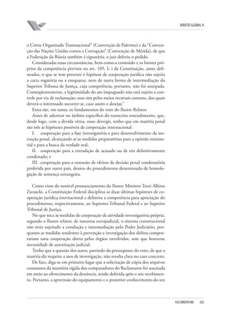 DIREITO GLOBAL II

o Crime Organizado Transnacional” (Convenção de Palermo) e da “Convenção das Nações Unidas contra a Corrupção” (Convenção de Mérida), de que
a Federação da Rússia também é signatária, o juiz deferiu o pedido.
Consideradas essas circunstâncias, bem como o conteúdo e os limites próprios da competência prevista no art. 105, I, i da Constituição, antes delineados, o que se tem presente é hipótese de cooperação jurídica não sujeita
a carta rogatória ou a exequatur, nem de outra forma de intermediação do
Superior Tribuna de Justiça, cuja competência, portanto, não foi usurpada.
Conseqüentemente, a legitimidade do ato impugnado não está sujeita a controle por via de reclamação, mas sim pelos meios recursais comuns, dos quais
deverá o interessado socorrer-se, caso assim o desejar.”
Estes são, em suma, os fundamentos do voto do Ilustre Relator.
Antes de adentrar no âmbito específico do transcrito entendimento, que,
desde logo, com a devida vênia, ouso divergir, tenho que em matéria penal
são três as hipóteses possíveis de cooperação internacional:
I. cooperação para a fase investigatória e para desenvolvimento da instrução penal, alcançando aí as medidas preparatórias para a opinião ministerial e para a busca da verdade real;
II. cooperação para a extradição de acusado ou de réu definitivamente
condenado; e
III. cooperação para a extensão de efeitos de decisão penal condenatória
proferida por outro país, dentro do procedimento denominado de homologação de sentença estrangeira.
Como visto do notável pronunciamento do Ilustre Ministro Teori Albino
Zavascki, a Constituição Federal disciplina as duas últimas hipóteses de cooperação jurídica internacional e delimita a competência para apreciação do
procedimento, respectivamente, ao Supremo Tribunal Federal e ao Superior
Tribunal de Justiça.
No que toca às medidas de cooperação de atividade investigatória própria,
segundo o Ilustre relator, de natureza extrajudicial, o sistema constitucional
não teria sujeitado a condução e intermediação pelo Poder Judiciário, porquanto as medidas tendentes à prevenção e investigação dos delitos comportariam uma cooperação direta pelos órgãos envolvidos, sem que houvesse
necessidade de autorização judicial.
Tenho que a questão dos autos, partindo do pressuposto do voto, de que a
matéria diz respeito a atos de investigação, não resulta clara no caso concreto.
De fato, diga-se em primeiro lugar que a solicitação de cópia dos arquivos
constantes da memória rígida dos computadores do Reclamante foi suscitada
em meio ao oferecimento da denúncia, sendo deferida após o seu recebimento. Portanto, a apreensão do equipamento e o posterior conhecimento do seu

FGV DIREITO RIO

302

 