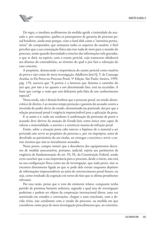 DIREITO GLOBAL II

De regra, o imediato acolhimento da medida agride a intimidade do acusado e, por conseguinte, quebra os pressupostos de garantia do processo penal brasileiro, ainda mais porque, visto o hard disk como a “memória permanente” do computador, que armazena todos os arquivos do usuário, é fácil
perceber que a sua constatação física não traz nada de novo para o mundo do
processo, senão quando desvendado o interior das informações nele gravadas,
o que se dará, na espécie, com o exame pericial, cujo transcurso obedecerá
aos ditames do contraditório, ao término do qual o juiz fará a valoração do
caso concreto.
A propósito, demarcando a importância do exame pericial como matéria
de prova e não como de mera investigação, Adalberto José Q. T. de Camargo
Aranha, in Da Prova no Processo Penal. 5ª Edição. São Paulo: Saraiva, 1999,
pág. 170, assevera que “A perícia é a lanterna que ilumina o caminho do
juiz que, por não a ter quanto a um determinado fato, está na escuridão. A
lente que corrige a visão que está deficiente pela falta de um conhecimento
especial.”
Nessa senda, não é demais lembrar que o processo penal, no estado democrático de direito, é ao mesmo tempo proteção e garantia do acusado contra a
investida do poder-dever do estado, denominado jus puniendi, daí por que a
relação processual penal é exigência imprescindível para a aplicação da pena.
E se assim o é, todo ato tendente à confirmação da pretensão de punir o
acusado deve derivar da atuação do Estado-Juiz como único ente capaz de
valorar a materialidade, a autoria e a existência mesma da infração penal.
Então, sobre a situação posta cabe antever a hipótese de o material a ser
periciado não servir ao propósito do processo e, por via imprópria, antes de
devolvido ao patrimônio do seu titular, ser entregue a terceiros e servir a outros intuitos que não os inicialmente anotados.
Nesse ponto, cumpre insistir que a descoberta dos equipamentos decorreu de medida assecuratória, portanto, judicial, sujeita aos parâmetros de
exigência de fundamentação do art. 93, IX, da Constituição Federal, sendo
certo concluir que a sua importância para o processo, desde o início, não está
na sua configuração física como ato de investigação, que nada prova, mas se
encontra diretamente ligada ao que se pode dele extrair enquanto depósito
de informações imprescindíveis ao juízo de convencimento penal futuro, ou
seja, como resultado da cognição em torno do fato que se afirma penalmente
relevante.
Por essa razão, penso que o voto do eminente relator, conquanto tenha
partido de premissa bastante sedutora, segunda a qual atos de investigação
poderiam e podem ser objeto da cooperação internacional direta, uma vez
autorizada em tratados e convenções, chegou a uma conclusão, com a devida vênia, não condizente com o estado do processo, na medida em que
considerou como peça de mera investigação procedimento que, ao contrário,

FGV DIREITO RIO

305

 