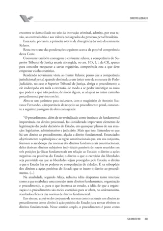 DIREITO GLOBAL II

encontra-se domiciliado no seio da instrução criminal, adstrito, por essa razão, ao contraditório e aos valores consagrados do processo penal brasileiro.
Essa seria, portanto, a primeira ordem de divergência do voto do eminente
Relator.
Resta-me tratar das ponderações seguintes acerca da possível competência
desta Corte.
Consoante também consagrou o eminente relator, a competência do Superior Tribunal de Justiça estaria abrangida, no art. 105, I, i, da CR, apenas
para conceder exequatur a cartas rogatórias, competência esta a que deve
emprestar cunho restritivo.
Rendendo novamente vênia ao Ilustre Relator, penso que a competência
jurisdicional penal, quando destinada a um único ente da estrutura do Poder
Judiciário, no caso o Superior Tribunal de Justiça, abriga o procedimento a
ele endereçado em toda a extensão, de modo a se poder investigar os casos
que podem e que não podem, de modo algum, se adaptar ao único caminho
procedimental previsto em lei.
Abra-se um parêntese para esclarecer, com o magistério de Antonio Scarance Fernandes, a importância do respeito ao procedimento penal, consoante a seguinte passagem de obra consagrada:
“O procedimento, além de ser revitalizado como instituto de fundamental
importância no direito processual, foi considerado importante elemento de
legitimação do poder decisório do Estado, em quaisquer planos de sua atuação: legislativo, administrativo e judiciário. Mais que isso. Entendeu-se que
há um direito ao procedimento, alçado a direito fundamental. Enunciados
objetivamente os princípios e as regras constitucionais que, em seu conjunto,
formam o arcabouço das normas dos direitos fundamentais constitucionais,
deles derivam direitos subjetivos individuais passíveis de serem reunidos em
três posições jurídicas fundamentais em relação ao Estado: o direito a ações
negativas ou positivas do Estado; o direito a que o exercício das liberdades
seja permitido ou que as liberdades sejam protegidas pelo Estado; o direito
a que o Estado fixe os poderes ou competências do cidadão. É na subespécie
dos direitos a ações positivas do Estado que se insere o direito ao procedimento. (...)
Na atualidade, segundo Alexy, nehuma idéia despertou tanto interesse
como a que estabelece uma conexão entre direitos fundamentais, organização
e procedimento, e, para o que interessa ao estudo, a idéia de que a organização e o procedimento são meios essenciais para se obter, no ordenamento,
resultados eficazes das normas de direito fundamental.
Em síntese, extrai-se do conjunto de normas constitucionais um direito ao
procedimento como direito à ação positiva do Estado para tornar efetivos os
direitos fundamentais. Nesse sentido amplo, o procedimento é posto como

FGV DIREITO RIO

306

 