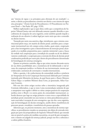 DIREITO GLOBAL II

um “sistema de regras e ou princípios para obtenção de um resultado”, e,
assim, o direito ao procedimento constitui um direito a esse sistema de regras
e⁄ou princípios.” (Teoria Geral do Procedimento e O Procedimento no Processo Penal — São Paulo: RT, págs. 37⁄39).
Melhor explicitando o que se quer dizer, tenho que a competência do Superior Tribunal Justiça não está delineada somente quando identifica o procedimento de exequatur de carta rogatória, senão também quando impede a
realização de ato ofensivo à ordem legal por outro meio que não o estatuído
no direito interno.
Tomando por norte essa assertiva, digo, inicialmente, que o sistema constitucional pátrio traça, em matéria de direito penal, caminhos para a cooperação internacional nos três campos acima citados, quais sejam, cooperação
para a fase investigatória e para o desenvolvimento da instrução penal, alcançando aí as medidas preparatórias para a opinião ministerial e para a busca
da verdade real; cooperação para a extradição de acusado ou de réu definitivamente condenado; e cooperação para a extensão de efeitos de decisão penal
condenatória proferida por outro país, dentro do procedimento denominado
de homologação de sentença estrangeira.
Quanto ao primeiro caminho, diga-se que existe enorme discussão acerca
de sua efetiva possibilidade ante a inexistência de lei delimitando o real alcance da cooperação jurídica e os limites de sua incrementação, mesmo que
evidenciada a assinatura de convenções e tratados internacionais.
Sobre a questão, é do conhecimento da comunidade jurídica a existência
de Anteprojeto de Lei de Cooperação Internacional elaborado por Comissão
instituída pelo Ministério da Justiça, da qual fazem parte o Ilustre Ministro
Gilson Dipp e o também Ministro desta Corte, já aposentado, Athos Gusmão Carneiro.
Pelo teor dos vários artigos escritos sobre a sistemática inaugurada pela
Comissão elaboradora, o que se nota é uma recomendação unânime de que
o anteprojeto vem regular e definir os vários campos possíveis de cooperação
jurídica entre o Brasil e os outros países da comunidade internacional, cabendo destacar que logo no artigo primeiro o texto evoca a especialidade da
jurisdição penal, estatuindo nos seus incisos os vários procedimentos processuais reservados à recepção de atos estrangeiros, que são eles: carta rogatória,
ação de homologação de decisão estrangeira, auxílio direto; transferência de
processos penais, extradição e transferência de pessoas apenadas.
Advertem que, no presente momento, ante a inexistência de normas específicas, os procedimento tratados no anteprojeto são objeto de reiterada mitigação por parte da jurisprudência do Supremo Tribunal Federal, que entende
não ser possível a prática de medidas executórias, em prol de país estrangeiro,
sem o trânsito em julgado de sentença judicial, porque isso fere a soberania e
a ordem pública brasileira.

FGV DIREITO RIO

307

 