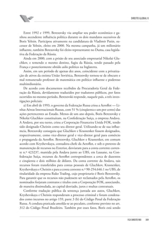 DIREITO GLOBAL II

Entre 1992 e 1999, Berezovsky viu ampliar seu poder econômico e ganhou ascendente influência política durante os dois mandatos sucessivos de
Boris Yeltsin. Participou ativamente na candidatura de Vladimir Putin, sucessor de Yeltsin, eleito em 2000. Na mesma campanha, já um milionário
influente, também Berezovsky foi eleito representante no Duma, casa legislativa da Federação da Rússia.
Ainda em 2000, com a prisão de seu associado empresarial Nikolai Gluchkov, e temendo o mesmo destino, fugiu da Rússia, tendo passado pela
França e posteriormente obtido asilo político na Inglaterra.
Assim, em um período de apenas dez anos, coincidente com a privatização de ativos da extinta União Soviética, Berezovsky tornou-se de obscuro e
mal remunerado professor de matemática em político influente e poderoso
multimilionário.
De acordo com documentos recebidos da Procuradoria Geral da Federação da Rússia, devidamente traduzidos por tradutores públicos, por fatos
ocorridos no mesmo período, Berezovski responde, naquele país, a três investigações policiais:
a) Em abril de 1993, o governo da Federação Russa criou a Aeroflot — Linhas Aéreas Internacionais Russas, com 51 % (cinqüenta e um por cento) das
ações pertencentes ao Estado. Menos de um ano depois, Boris Berezovsky e
Nikolai Gluchkov constituíram, na Confederação Suíça, a empresa Andava.
A Andava, por seu turno, criou a Corporação Financeira Unida FOK, tendo
sido designado Cheinin como seu diretor geral. Utilizando-se de sua influemcia, Berezovsky conseguiu que Gluchkov e Krasnenker fossem designados,
respectivamente, como vice-diretor geral e vice-diretor geral para comércio
e propaganda da Aeroflot. Berezovsky, Gluchkov e Krasnenker, em comum
acordo com Kryzhevskaya, contadora-chefe da Aeroflot, e sob o pretexto de
manutenção de recursos no Exterior, desviaram para a conta corrente corrente n.º 423237, mantida pela Andava junto ao UBS, em Lausane, na Confederação Suíça, recursos da Aeroflot correspondentes a cerca de duzentos
e cinqüenta e dois milhões de dólares. Da conta corrente da Andava, tais
recursos foram transferidos para contas pessoais de Gluchkov, Krasnenker,
Kryzhevskaya e Cheinin e para a conta corrente n.º 90-254.646.1 no UBS, de
titularidade da empresa Ruko Trading, cujo proprietario é Boris Berezovsky.
Para garantir que os recursos não pudessem ser reclamados pela Aeroflot, os
nominados forjaram contratos e títulos com a Corporação FOK, associando,
de maneira dissimulada, ao capital desviado, juros e multas contratuais.
Conforme tradução pública da sentença juntada aos autos, Gluchkov,
Kryzhevskaya e Cheinin responderam a processo criminal e foram condenados como incursos no artigo 159, parte 3 (b) do Código Penal da Federação
Russa. A conduta praticada amolda-se ao peculato, conforme previsto no art.
312 do Código Penal Brasileiro. Também por esses fatos, Boris está sendo

FGV DIREITO RIO

309

 