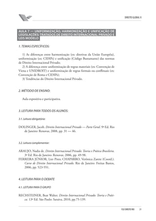 DIREITO GLOBAL II

AULA 7 — UNIFORMIZAÇÃO, HARMONIZAÇÃO E UNIFICAÇÃO DE
LEGISLAÇÕES: TRATADOS DE DIREITO INTERNACIONAL PRIVADO E
LEIS MODELO
1. TEMAS ESPECÍFICOS:
1) As diferenças entre harmonização (ex: diretivas da União Européia),
uniformização (ex: CIDIPs) e unificação (Código Bustamante) das normas
de Direito Internacional Privado;
2) A diferença entre uniformização de regras materiais (ex: Convenção de
Viena e UNIDROIT) e uniformização de regras formais ou conflituais (ex:
Convenção de Roma e CIDIPs);
3) Tendências do Direito Internacional Privado.

2. MÉTODO DE ENSINO:
Aula expositiva e participativa.

3. LEITURA PARA TODOS OS ALUNOS:
3.1. Leitura obrigatória:

DOLINGER, Jacob. Direito Internacional Privado — Parte Geral. 9ª Ed. Rio
de Janeiro: Renovar, 2008, pp. 31 — 46.

3.2. Leitura complementar:

ARAUJO, Nadia de. Direito Internacional Privado: Teoria e Prática Brasileira.
3ª Ed. Rio de Janeiro: Renovar, 2006, pp. 49-98.
FERREIRA JÚNIOR, Lier Pires; CHAPARRO, Verônica Zarete (Coord.).
Curso de Direito Internacional Privado. Rio de Janeiro: Freitas Bastos,
2006, pp. 523-551.

4. LEITURA PARA O DEBATE
4.1. LEITURA PARA O GRUPO

RECHSTEINER, Beat Walter. Direito Internacional Privado: Teoria e Prática. 13ª Ed. São Paulo: Saraiva, 2010, pp.75-139.
FGV DIREITO RIO

31

 