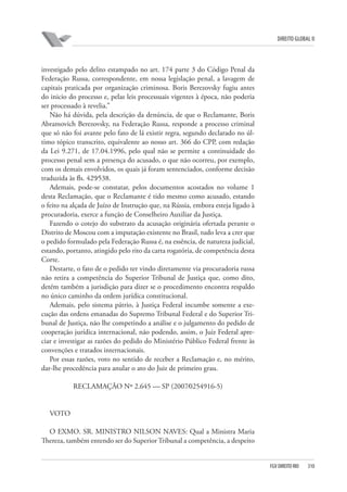 DIREITO GLOBAL II

investigado pelo delito estampado no art. 174 parte 3 do Código Penal da
Federação Russa, correspondente, em nossa legislação penal, a lavagem de
capitais praticada por organização criminosa. Boris Berezovsky fugiu antes
do inicio do processo e, pelas leis processuais vigentes à época, não poderia
ser processado à revelia.”
Não há dúvida, pela descrição da denúncia, de que o Reclamante, Boris
Abramovich Berezovsky, na Federação Russa, responde a processo criminal
que só não foi avante pelo fato de lá existir regra, segundo declarado no último tópico transcrito, equivalente ao nosso art. 366 do CPP, com redação
da Lei 9.271, de 17.04.1996, pelo qual não se permite a continuidade do
processo penal sem a presença do acusado, o que não ocorreu, por exemplo,
com os demais envolvidos, os quais já foram sentenciados, conforme decisão
traduzida às fls. 429⁄538.
Ademais, pode-se constatar, pelos documentos acostados no volume 1
desta Reclamação, que o Reclamante é tido mesmo como acusado, estando
o feito na alçada de Juízo de Instrução que, na Rússia, embora esteja ligado à
procuradoria, exerce a função de Conselheiro Auxiliar da Justiça.
Fazendo o cotejo do substrato da acusação originária ofertada perante o
Distrito de Moscou com a imputação existente no Brasil, tudo leva a crer que
o pedido formulado pela Federação Russa é, na essência, de natureza judicial,
estando, portanto, atingido pelo rito da carta rogatória, de competência desta
Corte.
Destarte, o fato de o pedido ter vindo diretamente via procuradoria russa
não retira a competência do Superior Tribunal de Justiça que, como dito,
detém também a jurisdição para dizer se o procedimento encontra respaldo
no único caminho da ordem jurídica constitucional.
Ademais, pelo sistema pátrio, à Justiça Federal incumbe somente a execução das ordens emanadas do Supremo Tribunal Federal e do Superior Tribunal de Justiça, não lhe competindo a análise e o julgamento do pedido de
cooperação jurídica internacional, não podendo, assim, o Juiz Federal apreciar e investigar as razões do pedido do Ministério Público Federal frente às
convenções e tratados internacionais.
Por essas razões, voto no sentido de receber a Reclamação e, no mérito,
dar-lhe procedência para anular o ato do Juiz de primeiro grau.
RECLAMAÇÃO Nº 2.645 — SP (2007⁄0254916-5)

VOTO
O EXMO. SR. MINISTRO NILSON NAVES: Qual a Ministra Maria
Thereza, também entendo ser do Superior Tribunal a competência, a despeito

FGV DIREITO RIO

310

 
