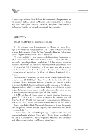 DIREITO GLOBAL II

da sedutora premissa do ilustre Relator. São, em essência, dois poderosos votos, mas estou pedindo licença ao Ministro Teori, porque, como já se disse, e
bem, o rito a ser seguido é o da carta rogatória, e a rogatória é da competência
do Superior. Também eu voto pela procedência da reclamação.

VOTO-VISTA
EXMO. SR. MINISTRO ARI PARGENDLER:
I — Os autos dão conta de que, estando em Moscou em viagem de serviço, o Procurador da República Sílvio Luiz Martins de Oliveira retornou
ao nosso País, trazendo ofícios do Vice-Procurador-Geral da Federação da
Rússia, dirigidos ao Procurador-Geral da República.
“O primeiro ofício” — lê-se no parecer da Comissão de Cooperação Jurídica Internacional do Ministério Público Federal — “(ref. 35⁄1-51c-03)
encaminha cópia do pedido de extradição de B.A. Berezovsky e outros documentos relacionados aos crimes que ele teria cometido em território russo.
O outro ofício (ref. 35⁄2-1505-02) pede que sejam remetidos à Procuradoria Geral da Federação Russa documentos referentes ao “caso Berezovsky”
e que estariam sob a guarda do Dr. Sílvio Luiz Martins de Oliveira” (fl. 31,
1º vol.).
Simultaneamente à denúncia que ofereceu contra Boris Abravomich Berezovsky e outros (fl. 548⁄567, 3º vol.), o Procurador da República Sílvio Luís
Martins de Oliveira requereu a formação de apenso para instruir “o pedido
de cópia do hard disk do computador apreendido em poder de Boris Berezovsky encaminhado pela Procuradoria Geral da Federação da Rússia, opinando pelo deferimento, uma vez que os dados ali armazenados podem ser úteis
às investigações conduzidas naquele país” (fl. 568, 3º vol.).
O MM. Juiz Federal Fausto Martin de Sanctis deferiu a formação do
apenso (fl. 572⁄573, 3º vol.), e também a confecção das cópias do hard disk
(letra “c”, fl. 617, 3º vol.), com o respectivo encaminhamento à Procuradoria-Geral da Rússia, “através de sua embaixada em Brasília” (fl. 621, 3º vol.).
Contra essa decisão, Boris Abramovich Berezovsky articulou Reclamação
forte em que só o Superior Tribunal de Justiça tem competência para decidir
a respeito (fl. 02⁄15).
O relator Min. Teori Zavascki fez por julgá-la improcedente, tendo sido
acompanhado pelos Ministros Castro Meira, Denise Arruda, Arnaldo Esteves Lima e Massami Uyeda. Deles divergiram a Ministra Maria Thereza de
Assis Moura, em voto-vista, e os Ministro Nilson Naves.

FGV DIREITO RIO

311

 