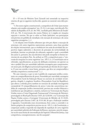 DIREITO GLOBAL II

II — O voto do Ministro Teori Zavascki está sumariado na respectiva
ementa, de que os seguintes trechos dão, quanto ao essencial, uma idéia precisa:
“1. Em nosso regime constitucional, a competência da União ‘para manter
relações com estados estrangeiros’ (art. 21, I), é, em regra, exercida pelo Presidente da República (CF, art. 84, VII), ‘auxiliado pelos Ministros de Estado’
(CF, art. 76). A intervenção dos outros Poderes só é exigida em situações
especiais e restritas. No que se refere ao Poder Judiciário, sua participação
está prevista em pedidos de extradição e de execução de sentenças e de cartas
rogatórias estrangeiras. (...)
2. As relações entre Estados soberanos que têm por objeto a execução de
sentenças e de cartas rogatórias representam, portanto, uma classe peculiar
de relações internacionais, que se estabelecem em razão da atividade dos respectivos órgãos judiciários e decorrem do princípio da territorialidade da
jurisdição, inerente ao princípio da soberania, segundo o qual a autoridade
dos juízes (e, portanto, das suas decisões) não pode extrapolar os limites territoriais do seu próprio País. Ao atribuir ao STJ a competência para a “concessão de exequatur às cartas rogatórias’ (art. 105, I, i), a Constituição está se
referindo, especificamente, ao juízo de delibação consistente em aprovar ou
não o pedido feito por autoridade judiciária estrangeira para cumprimento,
em nosso país, de diligência processual requisitada por decisão do juiz rogante. É com esse sentido e nesse limite, portanto, que deve ser compreendida a
referida competência constitucional”. (...)
No caso concreto, o que se tem é pedido de cooperação jurídica consistente em compartilhamento de prova, formulado por autoridade estrangeira
(Procuradoria Geral da Federação Russa) no exercício de atividade investigatória, dirigido à congênere brasileira (Procuradoria Geral da República),
que obteve a referida prova também no exercício de atividade investigatória
extrajudicial. O compartilhamento de prova é uma das características medidas de cooperação jurídica internacional, prevista nos acordos bilaterais e
multilaterais que disciplinam a matéria, inclusive na ‘Convenção das Nações
Unidas contra o Crime Organizado Transnacional’ (Convenção de Palermo),
promulgada no Brasil pelo Decreto 5.015, de 12.03.04, e na ‘Convenção das
Nações Unidas contra a Corrupção’ (Convenção de Mérida), de 31.10.03,
promulgada pelo Decreto 5.687, de 31.01.06, de que a Federação também
é signatária. Consideradas essas circunstâncias, bem como o conteúdo e os
limites próprios da competência prevista no art. 105, I, i, da Constituição, a
cooperação jurídica requerida não dependia de expedição de carta rogatória
por autoridade judiciária da Federação da Rússia e, portanto, nem de exequatur ou de outra forma de intermediação do Superior Tribunal de Justiça, cuja
competência, conseqüentemente, não foi usurpada”.

FGV DIREITO RIO

312

 