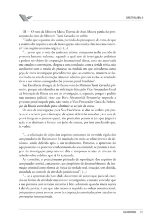 DIREITO GLOBAL II

III — O voto da Ministra Maria Thereza de Assis Moura partiu do pressuposto do voto do Ministro Teori Zavascki, in verbis:
“Tenho que a questão dos autos, partindo do pressuposto do voto, de que
a matéria diz respeito a atos de investigação, não resulta clara no caso concreto” (em negrito no texto original). (...)
“... penso que o voto do eminente relator, conquanto tenha partido de
premissa bastante sedutora, segundo a qual atos de investigação poderiam
e podem ser objeto de cooperação internacional direta, uma vez autorizada
em tratados e convenções, chegou a uma conclusão, com a devida vênia, não
condizente com o estado do processo na medida em que considerou como
peça de mera investigação procedimento que, ao contrário, encontra-se domiciliado no seio da instrução criminal, adstrito, por essa razão, ao contraditório e aos valores consagrados do processo penal brasileiro”.
Sua Excelência divergiu do brilhante voto do Ministro Teori Zavascki, primeiro, porque não identifica na solicitação feita pelo Vice-Procurador-Geral
da Federação da Rússia um ato de investigação, e, segundo, porque o pedido
tem natureza judicial, visto que Boris Abramovich Berezovsky responde a
processo penal naquele país, não tendo o Vice-Procurador-Geral da Federação da Rússia autoridade para substituir-se ao juiz da causa.
Os atos de investigação, para Sua Excelência, se dão no âmbito pré-processual, e servem para a formação da opinio delicti do acusador. Já os atos de
prova integram o processo penal, são praticados perante o juiz que julgará a
ação, e se destinam a formar um juízo de certeza, por isso concluindo que,
in verbis:
“... a solicitação de cópia dos arquivos constantes da memória rígida dos
computadores do Reclamante foi suscitada em meio ao oferecimento da denúncia, sendo deferida após o seu recebimento. Portanto, a apreensão do
equipamento e o posterior conhecimento do seu conteúdo se postam à margem da investigação propriamente dita e tampouco servirá de alicerce da
opinião sobre o delito, que já foi externada.
Ao contrário, o procedimento pleiteado de reprodução dos arquivos de
computador servirá, certamente, aos propósitos de desenvolvimento da instrução criminal como forma de busca da verdade real, situação, sem dúvida,
vinculada ao controle da atividade jurisdicional”. (...)
“... se a apreensão do hard disk, decorrente de autorização judicial, excedeu os limites da atividade meramente investigatória, é natural entender que
a sua permuta com terceiro estranho à lide, sobretudo quando ainda sujeita
à devida perícia, é ato que não encontra respaldo na ordem constitucional,
conquanto se possa aventar como de cooperação autorizado pelos tratados ou
convenções internacionais.

FGV DIREITO RIO

313

 