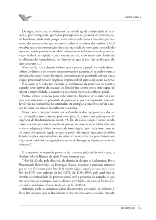 DIREITO GLOBAL II

De regra, o imediato acolhimento da medida agride a intimidade do acusado e, por conseguinte, quebra os pressupostos de garantia do processo penal brasileiro, ainda mais porque, visto o hard disk como a ‘memória permanente’ do computador, que armazena todos os arquivos do usuário, é fácil
perceber que a sua constatação física não traz nada de novo para o mundo do
processo, senão quando desvendado o interior das informações nele gravadas,
o que se dará, na espécie, com o exame pericial, cujo transcurso obedecerá
aos ditames do contraditório, ao término do qual o juiz fará a valoração do
caso concreto. (...)
Nessa senda, não é demais lembrar que o processo penal, no estado democrático de direito, é ao mesmo tempo proteção e garantia do acusado contra a
investida do poder-dever do estado, denominado jus puniendi, daí por que a
relação processual penal é exigência imprescindível para a aplicação da pena.
E se assim o é, todo ato tendente à confirmação da pretensão de punir o
acusado deve derivar da atuação do Estado-Juiz como único ente capaz de
valorar a materialidade, a autoria e a existência mesma da infração penal.
Então, sobre a situação posta cabe antever a hipótese de o material a ser
periciado não servir ao propósito do processo e, por via imprópria, antes de
devolvido ao patrimônio do seu titular, ser entregue a terceiros e servir a outros intuitos que não os inicialmente anotados.
Nesse ponto, cumpre insistir que a descoberta dos equipamentos decorreu de medida assecuratória, portanto, judicial, sujeita aos parâmetros de
exigência de fundamentação do art. 93, IX, da Constituição Federal, sendo
certo concluir que a sua importância para o processo, desde o início, não está
na sua configuração física como ato de investigação, que nada prova, mas se
encontra diretamente ligada ao que se pode dele extrair enquanto depósito
de informações imprescindíveis ao juízo de convencimento penal futuro, ou
seja, como resultado da cognição em torno do fato que se afirma penalmente
relevante”.
E a respeito do segundo ponto, o da natureza judicial da solicitação, a
Ministra Maria Thereza de Assis Moura sustenta que
“Não há dúvida, pela descrição da denúncia, de que o Reclamante, Boris
Abramovich Berezovsky, na Federação Russa, responde a processo criminal
que só não foi avante pelo fato de lá existir regra... equivalente ao nosso art.
366 do CPP, com redação da Lei 9.271, de 17.04.1996, pelo qual não se
permite a continuidade do processo penal sem a presença do acusado, o que
não ocorreu, por exemplo, com os demais envolvidos, os quais já foram sentenciados, conforme decisão traduzida às fls. 429⁄538.
Ademais, pode-se constatar, pelos documentos acostados no volume 1
desta Reclamação, que o Reclamante é tido mesmo como acusado, estando

FGV DIREITO RIO

314

 