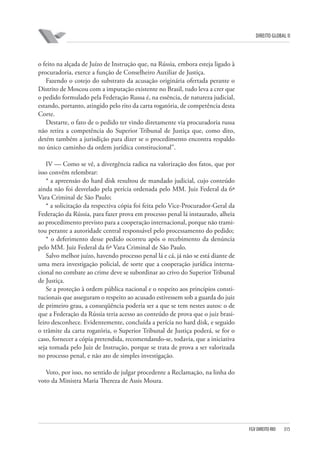 DIREITO GLOBAL II

o feito na alçada de Juízo de Instrução que, na Rússia, embora esteja ligado à
procuradoria, exerce a função de Conselheiro Auxiliar de Justiça.
Fazendo o cotejo do substrato da acusação originária ofertada perante o
Distrito de Moscou com a imputação existente no Brasil, tudo leva a crer que
o pedido formulado pela Federação Russa é, na essência, de natureza judicial,
estando, portanto, atingido pelo rito da carta rogatória, de competência desta
Corte.
Destarte, o fato de o pedido ter vindo diretamente via procuradoria russa
não retira a competência do Superior Tribunal de Justiça que, como dito,
detém também a jurisdição para dizer se o procedimento encontra respaldo
no único caminho da ordem jurídica constitucional”.
IV — Como se vê, a divergência radica na valorização dos fatos, que por
isso convêm relembrar:
* a apreensão do hard disk resultou de mandado judicial, cujo conteúdo
ainda não foi desvelado pela perícia ordenada pelo MM. Juiz Federal da 6ª
Vara Criminal de São Paulo;
* a solicitação da respectiva cópia foi feita pelo Vice-Procurador-Geral da
Federação da Rússia, para fazer prova em processo penal lá instaurado, alheia
ao procedimento previsto para a cooperação internacional, porque não tramitou perante a autoridade central responsável pelo processamento do pedido;
* o deferimento desse pedido ocorreu após o recebimento da denúncia
pelo MM. Juiz Federal da 6ª Vara Criminal de São Paulo.
Salvo melhor juízo, havendo processo penal lá e cá, já não se está diante de
uma mera investigação policial, de sorte que a cooperação jurídica internacional no combate ao crime deve se subordinar ao crivo do Superior Tribunal
de Justiça.
Se a proteção à ordem pública nacional e o respeito aos princípios constitucionais que asseguram o respeito ao acusado estivessem sob a guarda do juiz
de primeiro grau, a conseqüência poderia ser a que se tem nestes autos: o de
que a Federação da Rússia teria acesso ao conteúdo de prova que o juiz brasileiro desconhece. Evidentemente, concluída a perícia no hard disk, e seguido
o trâmite da carta rogatória, o Superior Tribunal de Justiça poderá, se for o
caso, fornecer a cópia pretendida, recomendando-se, todavia, que a iniciativa
seja tomada pelo Juiz de Instrução, porque se trata de prova a ser valorizada
no processo penal, e não ato de simples investigação.
Voto, por isso, no sentido de julgar procedente a Reclamação, na linha do
voto da Ministra Maria Thereza de Assis Moura.

FGV DIREITO RIO

315

 