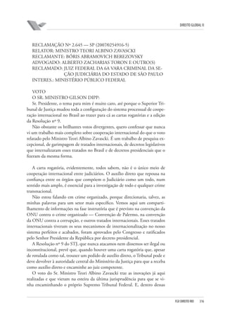 DIREITO GLOBAL II

RECLAMAÇÃO Nº 2.645 — SP (2007⁄0254916-5)
RELATOR: MINISTRO TEORI ALBINO ZAVASCKI
RECLAMANTE: BÓRIS ABRAMOVICH BEREZOVSKY
ADVOGADO: ALBERTO ZACHARIAS TORON E OUTRO(S)
RECLAMADO: JUIZ FEDERAL DA 6A VARA CRIMINAL DA SEÇÃO JUDICIÁRIA DO ESTADO DE SÃO PAULO
INTERES.: MINISTÉRIO PÚBLICO FEDERAL
VOTO
O SR. MINISTRO GILSON DIPP:
Sr. Presidente, o tema para mim é muito caro, até porque o Superior Tribunal de Justiça mudou toda a configuração do sistema processual de cooperação internacional no Brasil ao trazer para cá as cartas rogatórias e a edição
da Resolução nº 9.
Não obstante os brilhantes votos divergentes, quero confessar que nunca
vi um trabalho mais completo sobre cooperação internacional do que o voto
relatado pelo Ministro Teori Albino Zavascki. É um trabalho de pesquisa excepcional, de garimpagem de tratados internacionais, de decretos legislativos
que internalizaram esses tratados no Brasil e de decretos presidenciais que o
fizeram da mesma forma.
A carta rogatória, evidentemente, todos sabem, não é o único meio de
cooperação internacional entre judiciários. O auxílio direto que repousa na
confiança entre os órgãos que compõem o Judiciário como um todo, num
sentido mais amplo, é essencial para a investigação de todo e qualquer crime
transnacional.
Não estou falando em crime organizado, porque direcionaria, talvez, as
minhas palavras para um setor mais específico. Vemos aqui um compartilhamento de informações na fase instrutória que é previsto na convenção da
ONU contra o crime organizado — Convenção de Palermo, na convenção
da ONU contra a corrupção, e outros tratados internacionais. Esses tratados
internacionais tiveram os seus mecanismos de internacionalização no nosso
sistema perfeitos e acabados, foram aprovados pelo Congresso e ratificados
pelo Senhor Presidente da República por decreto presidencial.
A Resolução nº 9 do STJ, que nunca atacamos nem dissemos ser ilegal ou
inconstitucional, prevê que, quando houver uma carta rogatória que, apesar
de rotulada como tal, trouxer um pedido de auxílio direto, o Tribunal pode e
deve devolver à autoridade central do Ministério da Justiça para que a receba
como auxílio direto e encaminhe ao juiz competente.
O voto do Sr. Ministro Teori Albino Zavascki traz as inovações já aqui
realizadas e que vieram na esteira da última jurisprudência para que se vinha encaminhando o próprio Supremo Tribunal Federal. E, dentro dessas

FGV DIREITO RIO

316

 