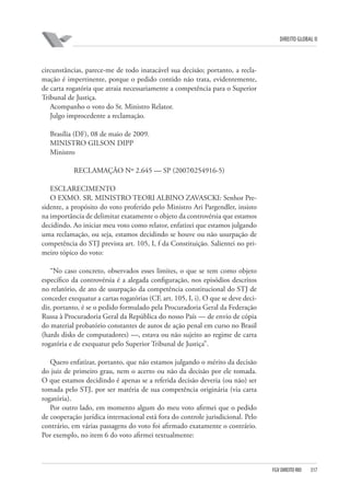 DIREITO GLOBAL II

circunstâncias, parece-me de todo inatacável sua decisão; portanto, a reclamação é impertinente, porque o pedido contido não trata, evidentemente,
de carta rogatória que atraia necessariamente a competência para o Superior
Tribunal de Justiça.
Acompanho o voto do Sr. Ministro Relator.
Julgo improcedente a reclamação.
Brasília (DF), 08 de maio de 2009.
MINISTRO GILSON DIPP
Ministro
RECLAMAÇÃO Nº 2.645 — SP (2007⁄0254916-5)
ESCLARECIMENTO
O EXMO. SR. MINISTRO TEORI ALBINO ZAVASCKI: Senhor Presidente, a propósito do voto proferido pelo Ministro Ari Pargendler, insisto
na importância de delimitar exatamente o objeto da controvérsia que estamos
decidindo. Ao iniciar meu voto como relator, enfatizei que estamos julgando
uma reclamação, ou seja, estamos decidindo se houve ou não usurpação de
competência do STJ prevista art. 105, I, f da Constituição. Salientei no primeiro tópico do voto:
“No caso concreto, observados esses limites, o que se tem como objeto
específico da controvérsia é a alegada configuração, nos episódios descritos
no relatório, de ato de usurpação da competência constitucional do STJ de
conceder exequatur a cartas rogatórias (CF, art. 105, I, i). O que se deve decidir, portanto, é se o pedido formulado pela Procuradoria Geral da Federação
Russa à Procuradoria Geral da República do nosso País — de envio de cópia
do material probatório constantes de autos de ação penal em curso no Brasil
(hards disks de computadores) —, estava ou não sujeito ao regime de carta
rogatória e de exequatur pelo Superior Tribunal de Justiça”.
Quero enfatizar, portanto, que não estamos julgando o mérito da decisão
do juiz de primeiro grau, nem o acerto ou não da decisão por ele tomada.
O que estamos decidindo é apenas se a referida decisão deveria (ou não) ser
tomada pelo STJ, por ser matéria de sua competência originária (via carta
rogatória).
Por outro lado, em momento algum do meu voto afirmei que o pedido
de cooperação jurídica internacional está fora do controle jurisdicional. Pelo
contrário, em várias passagens do voto foi afirmado exatamente o contrário.
Por exemplo, no item 6 do voto afirmei textualmente:

FGV DIREITO RIO

317

 