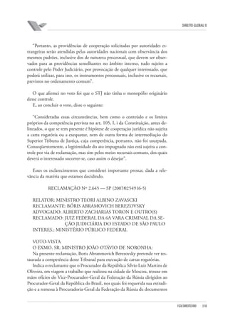 DIREITO GLOBAL II

“Portanto, as providências de cooperação solicitadas por autoridades estrangeiras serão atendidas pelas autoridades nacionais com observância dos
mesmos padrões, inclusive dos de natureza processual, que devem ser observados para as providências semelhantes no âmbito interno, tudo sujeito a
controle pelo Poder Judiciário, por provocação de qualquer interessado, que
poderá utilizar, para isso, os instrumentos processuais, inclusive os recursais,
previstos no ordenamento comum”.
O que afirmei no voto foi que o STJ não tinha o monopólio originário
desse controle.
E, ao concluir o voto, disse o seguinte:
“Consideradas essas circunstâncias, bem como o conteúdo e os limites
próprios da competência prevista no art. 105, I, i da Constituição, antes delineados, o que se tem presente é hipótese de cooperação jurídica não sujeita
a carta rogatória ou a exequatur, nem de outra forma de intermediação do
Superior Tribuna de Justiça, cuja competência, portanto, não foi usurpada.
Conseqüentemente, a legitimidade do ato impugnado não está sujeita a controle por via de reclamação, mas sim pelos meios recursais comuns, dos quais
deverá o interessado socorrer-se, caso assim o desejar”.
Esses os esclarecimentos que considerei importante prestar, dada a relevância da matéria que estamos decidindo.
RECLAMAÇÃO Nº 2.645 — SP (2007⁄0254916-5)
RELATOR: MINISTRO TEORI ALBINO ZAVASCKI
RECLAMANTE: BÓRIS ABRAMOVICH BEREZOVSKY
ADVOGADO: ALBERTO ZACHARIAS TORON E OUTRO(S)
RECLAMADO: JUIZ FEDERAL DA 6A VARA CRIMINAL DA SEÇÃO JUDICIÁRIA DO ESTADO DE SÃO PAULO
INTERES.: MINISTÉRIO PÚBLICO FEDERAL
VOTO-VISTA
O EXMO. SR. MINISTRO JOÃO OTÁVIO DE NORONHA:
Na presente reclamação, Boris Abranmovich Berezovsky pretende ver restaurada a competência deste Tribunal para execução de cartas rogatórias.
Indica o reclamante que o Procurador da República Sílvio Luiz Martins de
Oliveira, em viagem a trabalho que realizou na cidade de Moscou, trouxe em
mãos ofícios do Vice-Procurador-Geral da Federação da Rússia dirigidos ao
Procurador-Geral da República do Brasil, nos quais foi requerida sua extradição e a remessa à Procuradoria-Geral da Federação da Rússia de documentos

FGV DIREITO RIO

318

 