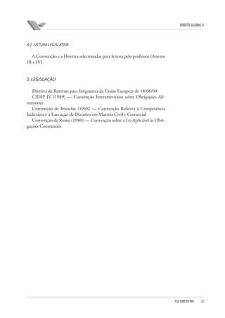 DIREITO GLOBAL II

4.2. LEITURA LEGISLATIVA

A Convenção e a Diretiva selecionadas para leitura pelo professor (Anexos
III e IV).

5. LEGISLAÇÃO
Diretiva de Retorno para Imigrantes da União Europeia de 18/06/08
CIDIP IV (1989) — Convenção Interamericana sobre Obrigações Alimentares
Convenção de Bruxelas (1968) — Convenção Relativa à Competência
Judiciária e à Execução de Decisões em Matéria Civil e Comercial
Convenção de Roma (1980) — Convenção sobre a Lei Aplicável às Obrigações Contratuais

FGV DIREITO RIO

32

 
