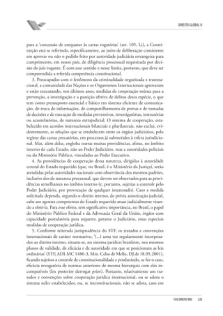 DIREITO GLOBAL II

para a ‘concessão de exequatur às cartas rogatórias’ (art. 105, I,i), a Constituição está se referindo, especificamente, ao juízo de deliberação consistente
em aprovar ou não o pedido feito por autoridade judiciária estrangeira para
cumprimento, em nosso país, de diligência processual requisitada por decisão do juiz rogante. É com esse sentido e nesse limite, portanto, que deve ser
compreendida a referida competência constitucional.
3. Preocupados com o fenômeno da criminalidade organizada e transnacional, a comunidade das Nações e os Organismos Internacionais aprovaram
e estão executando, nos últimos anos, medidas de cooperação mútua para a
prevenção, a investigação e a punição efetiva de delitos dessa espécie, o que
tem como pressuposto essencial e básico em sistema eficiente de comunicação, de troca de informações, de compartilhamento de provas e de tomadas
de decisões e de execução de medidas preventivas, investigatórias, instrutórias
ou acautelatórias, de natureza extrajudicial. O sistema de cooperação, estabelecido em acordos internacionais bilaterais e plurilaterais, não exclui, evidentemente, as relações que se estabelecem entre os órgãos judiciários, pelo
regime das cartas precatórias, em processos já submetidos à esfera jurisdicional. Mas, além delas, engloba outras muitas providências, afetas, no âmbito
interno de cada Estado, não ao Poder Judiciário, mas a autoridades policiais
ou do Ministério Público, vinculadas ao Poder Executivo.
4. As providências de cooperação dessa natureza, dirigidas à autoridade
central do Estado requerido (que, no Brasil, é o Ministério da Justiça), serão
atendidas pelas autoridades nacionais com observância dos mesmos padrões,
inclusive dos de natureza processual, que devem ser observados para as providências semelhantes no âmbito interno (e, portanto, sujeitas a controle pelo
Poder Judiciário, por provocação de qualquer interessado). Caso a medida
solicitada dependa, segundo o direito interno, de prévia autorização judicial,
cabe aos agentes competentes do Estado requerido atuar judicialmente visando a obtê-la. Para esse efeito, tem significativa importância, no Brasil, o papel
do Ministério Público Federal e da Advocacia Geral da União, órgãos com
capacidade postulatória para requerer, perante o Judiciário, essas especiais
medidas de cooperação jurídica.
5. Conforme reiterada jurisprudência do STF, os tratados e convenções
internacionais de caráter normativo, ‘(...) uma vez regularmente incorporados ao direito interno, situam-se, no sistema jurídico brasileiro, nos mesmos
planos de validade, de eficácia e de autoridade em que se posicionam as leis
ordinárias’ (STF, ADI-MC 1480-3, Min. Celso de Mello, DJ de 18.05.2001),
ficando sujeitos a controle de constitucionalidade e produzindo, se for o caso,
eficácia revogatória de normas anteriores de mesma hierarquia com eles incompatíveis (lex posterior derrogat prior). Portanto, relativamente aos tratados e convenções sobre cooperação jurídica internacional, ou se adota o
sistema neles estabelecidos, ou, se inconstitucionais, não se adota, caso em

FGV DIREITO RIO

320

 