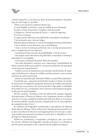 DIREITO GLOBAL II

o Brasil é signatário, e atos de prova, típico de processos judiciais. Trazendo a
lição de Aury Lopes Jr., elucidou:
“Sobre os atos de prova, podemos afirmar que:
a) estão dirigidos a convencer o juiz da verdade de uma afirmação;
b) estão a serviço do processo e integram o processo penal;
c) dirigem-se a formar um juízo de certeza — tutela de segurança;
d) servem à sentença;
e) exigem estrita observância da publicidade, contradição e imediação;
f ) são praticados ante o juiz que julgar;
Substancialmente distintos, os atos de investigação (instrução preliminar):
* não se referem a uma afirmação, mas a uma hipótese;
* estão a serviço da instrução preliminar, isto é, da fase pré-processual e
para o cumprimento de seus objetivos;
* servem para formar um juízo de probabilidade, e não de certeza;
* não exigem estrita observância da publicidade, contradição e imediação,
pois podem ser restringidas;
* servem para a formação da opinio delicti do acusador;
* não estão destinados à sentença, mas a demonstrar a probabilidade do
fumus commissi delicti para justificar o processo (recebimento da ação penal
ou não-processo (arquivamento);
* também servem de fundamento para decisões interlocutórias de imputação (indiciamento) e adoção de medidas cautelares pessoais, reais ou outras
restrições de caráter provisional;
* podem ser praticadas pelo Ministério Público ou pela Polícia Judiciária.”
Concluindo que a apreensão do hard disk excedeu os limites da atividade meramente investigatória, porquanto decorrente de medida assecuratória,
entendeu que sua permuta com terceiro estranho à lide agride a intimidade
do acusado (no caso, o reclamante), bem como fere os pressupostos de garantia do processo penal brasileiro.
Por fim, assentou: “Fazendo o cotejo do substrato da acusação originária
ofertada perante o Distrito de Moscou com a imputação existente no Brasil,
tudo leva a crer que o pedido formulado pela Federação Russa é, na essência,
de natureza judicial, estando, portanto, atingido pelo rito da carta rogatória,
de competência desta Corte”.
Já o Ministro Ari Pargendler, corroborando o entendimento da Ministra
Maria Thereza, afirmou: “Salvo melhor juízo, havendo processo penal lá e cá,
já não se está diante de uma mera investigação policial, de sorte que a cooperação jurídica internacional no combate ao crime deve se subordinar ao crivo
do Superior Tribunal de Justiça”.
Inclinei-me inicialmente a acompanhar a divergência, pois, nos termos
do voto do i. Ministro Ari Pargendler, tratando-se de prova a ser valorada no
processo penal, pressupõe-se que a questão fuja da simples investigação.

FGV DIREITO RIO

322

 