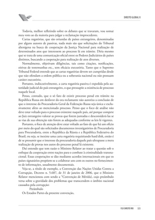 DIREITO GLOBAL II

Todavia, melhor refletindo sobre os debates que se travaram, vou somar
meu voto ao da maioria para julgar a reclamação improcedente.
Cartas rogatórias, que são oriundas de países estrangeiros, denominadas
por alguns autores de passivas, nada mais são que solicitações do Tribunal
alienígena na busca de cooperação da Justiça Nacional para realização de
determinados atos que interessem ao processo lá em trâmite. Diria mesmo
que se trata de uma comunicação oficial entre os Poderes Judiciários de países
distintos, buscando a cooperação para realização de atos diversos.
Normalmente, objetivam diligências, tais como citações, notificações,
oitivas de testemunhas etc., sem eficácia executória. Tanto que o Supremo
Tribunal Federal entende que as cartas rogatórias devem ser cumpridas desde
que não ofendam a ordem pública ou a soberania nacional ou não possuam
caráter executório.
Portanto, indiscutivelmente, a carta rogatória passiva é expedida pela autoridade judicial do país estrangeiro, o que pressupõe a existência de processo
naquele local.
Penso, contudo, que o só fato de existir processo penal em trâmite na
República Russa em desfavor do ora reclamante não autoriza a conclusão de
que o interesse da Procuradoria-Geral da Federação Russa seja única e exclusivamente afeto ao mencionado processo. Penso que o foco de análise não
deve estar voltado para o processo existente naquele país, até porque compete
ao Juiz estrangeiro valorar as provas que forem juntadas e desconsiderá-las se
as vias de sua obtenção não forem as adequadas conforme as leis lá vigentes.
Portanto, o foco de atenção deve estar voltado ao fato de que há um ofício
por meio do qual são solicitados documentos investigatórios de Procuradoria
para Procuradoria, entre a República da Rússia e a República Federativa do
Brasil, ou seja, se inexiste uma carta rogatória requisitando hard disk, então é
de se presumir que o interesse da procuradoria daquele país ultrapasse a mera
realização de provas nos autos do processo penal lá existente.
Daí entendo que tem razão o Ministro Relator ao tratar a questão sob o
enfoque da cooperação entre nações para o combate à criminalidade transnacional. Essas cooperações se dão mediante acordos internacionais em que os
países signatários propõem-se a colaborar uns com os outros no fornecimento de informações, usualmente documentais.
Veja-se, a título de exemplo, a Convenção das Nações Unidas Contra a
Corrupção, Decreto n. 5.687, de 31 de janeiro de 2006, que o Ministro
Relator mencionou com sendo a “Convenção de Mérida), cujo preâmbulo
versa sobre a gravidade dos problemas que transcendem o âmbito nacional
causados pela corrupção:
Preâmbulo
Os Estados Partes da presente convenção,

FGV DIREITO RIO

323

 