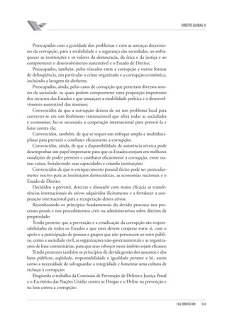DIREITO GLOBAL II

Preocupados com a gravidade dos problemas e com as ameaças decorrentes da corrupção, para a estabilidade e a segurança das sociedades, ao enfraquecer as instituições e os valores da democracia, da ética e da justiça e ao
comprometer o desenvolvimento sustentável e o Estado de Direito;
Preocupados, também, pelos vínculos entre a corrupção e outras formas
de delinqüência, em particular o crime organizado e a corrupção econômica,
incluindo a lavagem de dinheiro;
Preocupados, ainda, pelos casos de corrupção que penetram diversos setores da sociedade, os quais podem comprometer uma proporção importante
dos recursos dos Estados e que ameaçam a estabilidade política e o desenvolvimento sustentável dos mesmos;
Convencidos de que a corrupção deixou de ser um problema local para
converter-se em um fenômeno transnacional que afeta todas as sociedades
e economias, faz-se necessária a cooperação internacional para preveni-la e
lutar contra ela;
Convencidos, também, de que se requer um enfoque amplo e multidisciplinar para prevenir e combater eficazmente a corrupção;
Convencidos, ainda, de que a disponibilidade de assistência técnica pode
desempenhar um papel importante para que os Estados estejam em melhores
condições de poder prevenir e combater eficazmente a corrupção, entre outras coisas, fortalecendo suas capacidades e criando instituições;
Convencidos de que o enriquecimento pessoal ilícito pode ser particularmente nocivo para as instituições democráticas, as economias nacionais e o
Estado de Direito;
Decididos a prevenir, detectar e dissuadir com maior eficácia as transferências internacionais de ativos adquiridos ilicitamente e a fortalecer a cooperação internacional para a recuperação destes ativos;
Reconhecendo os princípios fundamentais do devido processo nos processos penais e nos procedimentos civis ou administrativos sobre direitos de
propriedade;
Tendo presente que a prevenção e a erradicação da corrupção são responsabilidades de todos os Estados e que estes devem cooperar entre si, com o
apoio e a participação de pessoas e grupos que não pertencem ao setor público, como a sociedade civil, as organizações não-governamentais e as organizações de base comunitárias, para que seus esforços neste âmbito sejam eficazes;
Tendo presentes também os princípios de devida gestão dos assuntos e dos
bens públicos, eqüidade, responsabilidade e igualdade perante a lei, assim
como a necessidade de salvaguardar a integridade e fomentar uma cultura de
rechaço à corrupção;
Elogiando o trabalho da Comissão de Prevenção de Delitos e Justiça Penal
e o Escritório das Nações Unidas contra as Drogas e o Delito na prevenção e
na luta contra a corrupção;

FGV DIREITO RIO

324

 