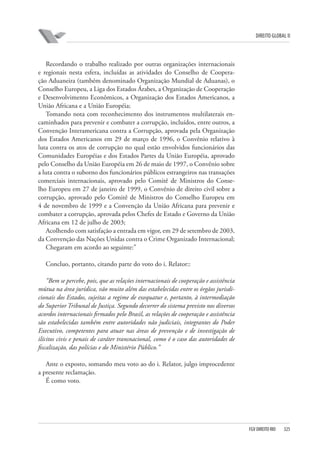 DIREITO GLOBAL II

Recordando o trabalho realizado por outras organizações internacionais
e regionais nesta esfera, incluídas as atividades do Conselho de Cooperação Aduaneira (também denominado Organização Mundial de Aduanas), o
Conselho Europeu, a Liga dos Estados Árabes, a Organização de Cooperação
e Desenvolvimento Econômicos, a Organização dos Estados Americanos, a
União Africana e a União Européia;
Tomando nota com reconhecimento dos instrumentos multilaterais encaminhados para prevenir e combater a corrupção, incluídos, entre outros, a
Convenção Interamericana contra a Corrupção, aprovada pela Organização
dos Estados Americanos em 29 de março de 1996, o Convênio relativo à
luta contra os atos de corrupção no qual estão envolvidos funcionários das
Comunidades Européias e dos Estados Partes da União Européia, aprovado
pelo Conselho da União Européia em 26 de maio de 1997, o Convênio sobre
a luta contra o suborno dos funcionários públicos estrangeiros nas transações
comerciais internacionais, aprovado pelo Comitê de Ministros do Conselho Europeu em 27 de janeiro de 1999, o Convênio de direito civil sobre a
corrupção, aprovado pelo Comitê de Ministros do Conselho Europeu em
4 de novembro de 1999 e a Convenção da União Africana para prevenir e
combater a corrupção, aprovada pelos Chefes de Estado e Governo da União
Africana em 12 de julho de 2003;
Acolhendo com satisfação a entrada em vigor, em 29 de setembro de 2003,
da Convenção das Nações Unidas contra o Crime Organizado Internacional;
Chegaram em acordo ao seguinte:”
Concluo, portanto, citando parte do voto do i. Relator::
“Bem se percebe, pois, que as relações internacionais de cooperação e assistência
mútua na área jurídica, vão muito além das estabelecidas entre os órgãos jurisdicionais dos Estados, sujeitas a regime de exequatur e, portanto, à intermediação
do Superior Tribunal de Justiça. Segundo decorrer do sistema previsto nos diversos
acordos internacionais firmados pelo Brasil, as relações de cooperação e assistência
são estabelecidas também entre autoridades não judiciais, integrantes do Poder
Executivo, competentes para atuar nas áreas de prevenção e de investigação de
ilícitos civis e penais de caráter transnacional, como é o caso das autoridades de
fiscalização, das polícias e do Ministério Público.”
Ante o exposto, somando meu voto ao do i. Relator, julgo improcedente
a presente reclamação.
É como voto.

FGV DIREITO RIO

325

 
