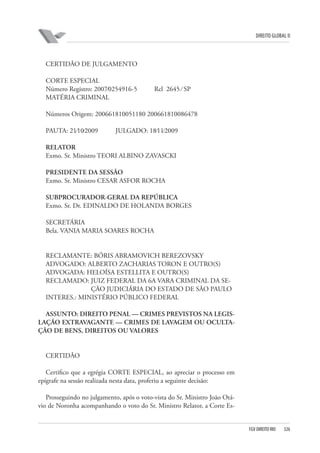 DIREITO GLOBAL II

CERTIDÃO DE JULGAMENTO
CORTE ESPECIAL
Número Registro: 2007⁄0254916-5
MATÉRIA CRIMINAL

Rcl 2645 ⁄ SP

Números Origem: 200661810051180 200661810086478
PAUTA: 21⁄10⁄2009

JULGADO: 18⁄11⁄2009

RELATOR
Exmo. Sr. Ministro TEORI ALBINO ZAVASCKI
PRESIDENTE DA SESSÃO
Exmo. Sr. Ministro CESAR ASFOR ROCHA
SUBPROCURADOR-GERAL DA REPÚBLICA
Exmo. Sr. Dr. EDINALDO DE HOLANDA BORGES
SECRETÁRIA
Bela. VANIA MARIA SOARES ROCHA

RECLAMANTE: BÓRIS ABRAMOVICH BEREZOVSKY
ADVOGADO: ALBERTO ZACHARIAS TORON E OUTRO(S)
ADVOGADA: HELOÍSA ESTELLITA E OUTRO(S)
RECLAMADO: JUIZ FEDERAL DA 6A VARA CRIMINAL DA SEÇÃO JUDICIÁRIA DO ESTADO DE SÃO PAULO
INTERES.: MINISTÉRIO PÚBLICO FEDERAL
ASSUNTO: DIREITO PENAL — CRIMES PREVISTOS NA LEGISLAÇÃO EXTRAVAGANTE — CRIMES DE LAVAGEM OU OCULTAÇÃO DE BENS, DIREITOS OU VALORES

CERTIDÃO
Certifico que a egrégia CORTE ESPECIAL, ao apreciar o processo em
epígrafe na sessão realizada nesta data, proferiu a seguinte decisão:
Prosseguindo no julgamento, após o voto-vista do Sr. Ministro João Otávio de Noronha acompanhando o voto do Sr. Ministro Relator, a Corte Es-

FGV DIREITO RIO

326

 