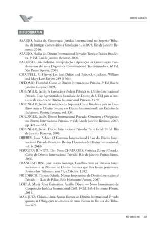 DIREITO GLOBAL II

BIBLIOGRAFIA
ARAUJO, Nadia de. Cooperação Jurídica Internacional no Superior Tribunal de Justiça: Comentários à Resolução n. 9/2005. Rio de Janeiro: Renovar, 2010.
ARAUJO, Nadia de. Direito Internacional Privado: Teoria e Prática Brasileira. 3ª Ed. Rio de Janeiro: Renovar, 2006.
BARROSO, Luís Roberto. Interpretação e Aplicação da Constituição: Fundamentos de uma Dogmática Constitucional Transformadora. 6ª Ed.
São Paulo: Saraiva, 2004.
CHAPPELL, R. Harvey. Lex Loci Delicti and Babcock v. Jackson. William
and Mary Law Review 249 (1966).
DEL’OMO, Florisbal. Curso de Direito Internacional Privado. 7ª Ed. Rio de
Janeiro: Forense, 2009.
DOLINGER, Jacob. A Evolução a Ordem Pública no Direito Internacional
Privado. Tese Apresentada à Faculdade de Direito da UERJ para o concurso de cátedra de Direito Internacional Privado, 1979.
DOLINGER, Jacob. As soluções da Suprema Corte Brasileira para os Conflitos entre o Direito Interno e o Direito Internacional: um Exército de
Ecletismo. Revista Forense, vol. 334.
DOLINGER, Jacob. Direito Internacional Privado: Contratos e Obrigações
no Direito Internacional Privado. 9ª Ed. Rio de Janeiro: Renovar, 2007,
pp. 421 — 483.
DOLINGER, Jacob. Direito Internacional Privado: Parte Geral. 9ª Ed. Rio
de Janeiro: Renovar, 2008.
DREBES, Josué Scheer. O Contrato Internacional à Luz do Direito Internacional Privado Brasileiro. Revista Eletrônica de Direito Internacional,
vol. 6, 2010.
FERREIRA JÚNIOR, Lier Pires; CHAPARRO, Verônica Zarete (Coord.).
Curso de Direito Internacional Privado. Rio de Janeiro: Freitas Bastos,
2006.
FRANCESCHINI, José Inácio Gonzaga. Conflito entre os Tratados Internacionais e as Normas de Direito Interno que lhes forem posteriores.
Revista dos Tribunais, ano 71, v.556, fev. 1982.
FRIEDRICH, Tatyana Scheila. Nomas Imperativas de Direito Internacional
Privado — Lois de Police. Belo Horizonte: Fórum, 2007.
LOULA, Maria Rosa Guimarães. Auxílio Direto — Novo Instrumento de
Cooperação Jurídica Internacional Civil. 1ª Ed. Belo Horizonte: Fórum,
2011.
MARQUES, Cláudia Lima. Novos Rumos do Direito Internacional Privado
quanto às Obrigações resultantes de Atos Ilícitos in Revista dos Tribunais 629.

FGV DIREITO RIO

328

 