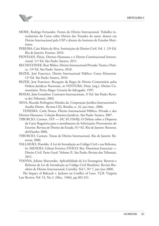 DIREITO GLOBAL II

MORE, Rodrigo Fernandes. Fontes do Direito Internacional. Trabalho introdutório do Curso sobre Direito dos Tratados do autor, doutor em
Direito Internacional pela USP e diretor do Instituto de Estudos Marítimos.
PEREIRA, Caio Mário da Silva. Instituições de Direito Civil, Vol. 1. 23ª Ed.
Rio de Janeiro: Forense, 2010.
PIOVESAN, Flávia. Direitos Humanos e o Direito Constitucional Internacional. 11ª Ed. São Paulo: Saraiva, 2011.
RECHSTEINER, Beat Walter. Direito Internacional Privado: Teoria e Prática. 13ª Ed. São Paulo: Saraiva, 2010.
REZEK, José Francisco. Direito Internacional Público: Curso Elementar.
12ª Ed. São Paulo: Saraiva, 2010.
REZEK, José Francisco. Recepção da Regra de Direito Comunitário pelas
Ordens Jurídicas Nacionais, in VENTURA, Deisy (org.). Direito Comunitário. Porto Alegre: Livraria do Advogado, 1997.
RODAS, João Grandino. Contratos Internacionais. 3ª Ed. São Paulo: Revista dos Tribunais, 2002.
SILVA, Ricardo Perlingeiro Mendes da. Cooperação Jurídica Internacional e
Auxílio Direto. Revista CEJ, Brasília, n. 32, jan./mar., 2006.
TEIXEIRA, Carla Noura. Direito Internacional Público, Privado e dos
Direitos Humanos. Coleção Roteiros Jurídicos. São Paulo: Saraiva, 2007.
TIBURCIO, Carmen. STF — HC 85.558/RJ: O Debate sobre a Dispensa
da Carta Rogatória para o atendimento de Solicitações Provenientes do
Exterior. Revista de Direito do Estado, N.º 02. Rio de Janeiro: Renovar,
abril/junho 2006.
TIBURCIO, Carmen. Temas de Direito Internacional. Rio de Janeiro: Renovar, 2006.
VALLADÃO, Haroldo. A Lei de Introdução ao Código Civil e sua Reforma.
In: MENDES, Gilmar Ferreira; STOCO, Rui. Doutrinas Essenciais —
Direito Civil. Parte Geral. Volume II. São Paulo: Revista dos Tribunais,
2011.
VIANNA, Juliana Marcondes. Aplicabilidade da Lei Estrangeira: Reenvio e
Reforma da Lei de Introdução ao Código Civil Brasileiro. Revista Brasileira de Direito Internacional, Curitiba, Vol.7, Nº 7, jan./jun 2008.
The Impact of Babcock v. Jackson on Conflict of Laws. T.J.B. Virginia
Law Review, Vol. 52, No 2. (Mar., 1966), pp.302-321.

FGV DIREITO RIO

329

 