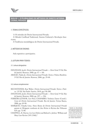 DIREITO GLOBAL II

AULA 8 — O PLURALISMO DE MÉTODOS DE DIREITO INTERNACIONAL PRIVADO

1. TEMAS ESPECÍFICOS:
1) Os métodos do Direito Internacional Privado;
2) Método Conflitual Tradicional, Sistema Unilateral e Revolução Americana;
3) Tendências metodológicas do Direito Internacional Privado.

2. MÉTODO DE ENSINO:
Aula expositiva e participativa.

3. LEITURA PARA TODOS:
3.1. Leitura obrigatória:

DOLINGER, Jacob. Direito Internacional Privado — Parte Geral. 9ª Ed. Rio
de Janeiro: Renovar, 2008, pp. 47 — 60.
ARAUJO, Nadia de. Direito Internacional Privado: Teoria e Prática Brasileira.
3ª Ed. Rio de Janeiro: Renovar, 2006, pp. 29-48.

3.2. Leitura complementar:

RECHSTEINER, Beat Walter. Direito Internacional Privado: Teoria e Prática. 13ª Ed. São Paulo: Saraiva, 2010, pp.158-200.
DOLINGER, Jacob. Direito Internacional Privado — Parte Geral. 9ª Ed. Rio
de Janeiro: Renovar, 2008, pp. 297 — 336.
FERREIRA JÚNIOR, Lier Pires; CHAPARRO, Verônica Zarete (Coord.).
Curso de Direito Internacional Privado. Rio de Janeiro: Freitas Bastos,
2006, pp. 69-90.
MARQUES, Cláudia Lima. Novos Rumos do Direito Internacional Privado
quanto às Obrigações resultantes de Atos Ilícitos in Revista dos Tribunais
629, pp. 72-90.
CHAPPELL, R. Harvey. Lex Loci Delicti and Babcock v. Jackson. William and
Mary Law Review 249 (1966).3

3

Disponível em: http://scholarship.
law.wm.edu/cgi/viewcontent.cgi?arti
cle=3139&context=wmlr&sei-redir=
1&referer=http%3A%2F%2http://
scholarship.law.wm.edu/
cgi/viewcontent.cgi?article
=3139&context=wmlr&seiredir=1&referer=http%3A%2F%2

FGV DIREITO RIO

33

 