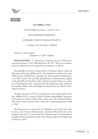 DIREITO GLOBAL II

ANEXO I
Case Miliken v. Pratt
Seth M. Milliken & others vs. Sarah A. Pratt.
[NO NUMBER IN ORIGINAL]
SUPREME COURT OF MASSACHUSETTS
125 Mass. 374; 1878 Mass. LEXIS 80

October 4, 1877, Argued
September 12, 1878, Decided
PRIOR HISTORY:  [**1] Worcester. Contract to recover $ 500 and interest from January 6, 1872. Writ dated June 30, 1875. The case was submitted to the Superior Court on agreed facts, in substance as follows:
The plaintiffs are partners doing business in Portland, Maine, under the
firm name of Deering, Milliken & Co. The defendant is and has been since
1850, the wife of Daniel Pratt, and both have always resided in Massachusetts. In 1870, Daniel, who was then doing business in Massachusetts, applied
to the plaintiffs at Portland for credit, and they required of him, as a condition of granting the same, a guaranty from the defendant to the amount of
five hundred dollars, and accordingly he procured from his wife the following instrument:
“Portland, January 29, 1870. In consideration of one dollar paid by Deering, Milliken & Co., receipt of which is hereby acknowledged, I guarantee
the payment to them by Daniel Pratt of the sum of five hundred dollars,
from time to time as he may want—this to be a continuing guaranty. Sarah
A. Pratt.”
This instrument was executed by the defendant two or three days after
its date, at her home in Massachusetts, and there delivered by her to her
husband, who sent [**2] it by mail from Massachusetts to the plaintiffs in
Portland; and the plaintiffs received it from the post office in Portland early
in February, 1870.

FGV DIREITO RIO

330

 
