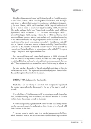 DIREITO GLOBAL II

The plaintiffs subsequently sold and delivered goods to Daniel from time
to time until October 7, 1871, and charged the same to him, and, if competent, it may be taken to be true, that in so doing they relied upon the guaranty. Between February, 1870, and September 1, 1871, they sold and delivered
goods to him on credit to an amount largely exceeding $ 500, which were
fully settled and paid for by him. This action is brought for goods sold from
September 1, 1871, to October 7, 1871, inclusive, amounting to $ 860.12,
upon which he paid $ 300, leaving a balance due of $ 560.12. The one dollar
mentioned in the guaranty was not paid, and the only consideration moving
to the defendant therefor was the giving of credit by the plaintiffs to her husband. Some of the goods were selected personally by Daniel at the plaintiffs’
store in Portland, others were ordered by letters mailed by Daniel from Massachusetts to the plaintiffs at Portland, and all were sent by the plaintiffs by
express from Portland to Daniel in Massachusetts, who paid all [**3] express
charges. The parties were cognizant of the facts.
By a statute of Maine, duly enacted and approved in 1866, it is enacted
that “the contracts of any married woman, made for any lawful purpose, shall
be valid and binding, and may be enforced in the same manner as if she were
sole.” The statutes and the decisions of the court of Maine may be referred to.
Payment was duly demanded of the defendant before the date of the writ,
and was refused by her. The Superior Court ordered judgment for the defendant; and the plaintiffs appealed to this court.

DISPOSITION: Judgment for the plaintiffs.
HEADNOTES: The validity of a contract, even as regards the capacity of
the parties, is generally to be determined by the law of the state in which it
is made.
If an inhabitant of this Commonwealth buys goods personally in another
state, or orders them by letter mailed here, and they are delivered to a carrier
for him there, the contract is made in that state.
A contract of guaranty, signed in this Commonwealth and sent by mail to
another state, and assented to and acted on there, for the price of goods sold
there, is made in that state.
A contract, made in another state by a married woman domiciled here,
which a married woman was not at the time capable of making under the

FGV DIREITO RIO

331

 