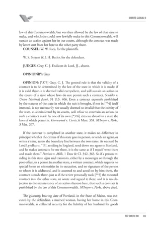 DIREITO GLOBAL II

law of this Commonwealth, but was then allowed by the law of that state to
make, and which she could now lawfully make in this Commonwealth, will
sustain an action against her in our courts, although the contract was made
by letter sent from her here to the other party there.
COUNSEL: W. W. Rice, for the plaintiffs.
W. S. Stearns & J. H. Butler, for the defendant.
JUDGES: Gray, C. J. Endicott & Lord, JJ., absent.
OPINIONBY: Gray
OPINION: [*375] Gray, C. J. The general rule is that the validity of a
contract is to be determined by the law of the state in which it is made; if
it is valid there, it is deemed valid everywhere, and will sustain an action in
the courts of a state whose laws do not permit such a contract. Scudder v.
Union National Bank, 91 U.S. 406. Even a contract expressly prohibited
by the statutes of the state in which the suit is brought, if not in [**4] itself
immoral, is not necessarily nor usually deemed so invalid that the comity of
the state, as administered by its courts, will refuse to entertain an action on
such a contract made by one of its own [*376] citizens abroad in a state the
laws of which permit it. Greenwood v. Curtis, 6 Mass. 358. M’Intyre v. Parks,
3 Met. 207.
If the contract is completed in another state, it makes no difference in
principle whether the citizen of this state goes in person, or sends an agent, or
writes a letter, across the boundary line between the two states. As was said by
Lord Lyndhurst, “If I, residing in England, send down my agent to Scotland,
and he makes contracts for me there, it is the same as if I myself went there
and made them.” Pattison v. Mills, 1 Dow & Cl. 342, 363. So if a person residing in this state signs and transmits, either by a messenger or through the
post-office, to a person in another state, a written contract, which requires no
special forms or solemnities in its execution, and no signature of the person
to whom it is addressed, and is assented to and acted on by him there, the
contract is made there, just as if the writer personally took [**5] the executed
contract into the other state, or wrote and signed it there; and it is no objection to the maintenance of an action thereon here, that such a contract is
prohibited by the law of this Commonwealth. M’Intyre v. Parks, above cited.
The guaranty, bearing date of Portland, in the State of Maine, was executed by the defendant, a married woman, having her home in this Commonwealth, as collateral security for the liability of her husband for goods

FGV DIREITO RIO

332

 