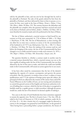 DIREITO GLOBAL II

sold by the plaintiffs to him, and was sent by her through him by mail to
the plaintiffs at Portland. The sales of the goods ordered by him from the
plaintiffs at Portland, and there delivered by them to him in person, or to a
carrier for him, were made in the State of Maine. Orcutt v. Nelson, 1 Gray
536. Kline v. Baker, 99 Mass. 253. The contract between the defendant and
the plaintiffs was complete when the guaranty had been received and acted
on by them at Portland, and not before. Jordan v. Dobbins, 122 Mass. 168. It
must therefore be treated as made and to be performed in the State of Maine.
The law of Maine authorized a married woman to bind herself by any
contract as if she were unmarried. St. [**6] of Maine of 1866, c. 52. Mayo
v. Hutchinson, 57 Me. 546. The law of Massachusetts, as then existing, did
not allow her to enter into a contract as surety or for the accommodation
of her husband or of [*377] any third person. Gen. Sts. c. 108, ¤ 3. Nourse
v. Henshaw, 123 Mass. 96. Since the making of the contract sued on, and
before the bringing of this action, the law of this Commonwealth has been
changed, so as to enable married women to make such contracts. St. 1874, c.
184. Major v. Holmes, 124 Mass. 108. Kenworthy v. Sawyer, ante, 28.
The question therefore is, whether a contract made in another state by
a married woman domiciled here, which a married woman was not at the
time capable of making under the law of this Commonwealth, but was then
allowed by the law of that state to make, and which she could now lawfully
make in this Commonwealth, will sustain an action against her in our courts.
It has been often stated by commentators that the law of the domicil,
regulating the capacity of a person, accompanies and governs the person
everywhere. But this statement, in modern times at least, is subject to many
qualifications; and [**7] the opinions of foreign jurists upon the subject, the
principal of which are collected in the treatises of Mr. Justice Story and of Dr.
Francis Wharton on the Conflict of Laws, are too varying and contradictory
to control the general current of the English and American authorities in favor of holding that a contract, which by the law of the place is recognized as
lawfully made by a capable person, is valid everywhere, although the person
would not, under the law of his domicil, be deemed capable of making it.
Two cases in the time of Lord Hardwicke have been sometimes supposed
to sustain the opposite view. The first is Ex parte Lewis, 1 Ves. Sen. 298, decided in the Court of Chancery in 1749, in which a petition, under the St.
of 4 Geo. II. c. 10, that a lunatic heir of a mortgagee might be directed to
convey to the mortgagor, was granted by Lord Hardwicke, on the ground of
“there having been a proceeding before a proper jurisdiction, the Senate of

FGV DIREITO RIO

333

 